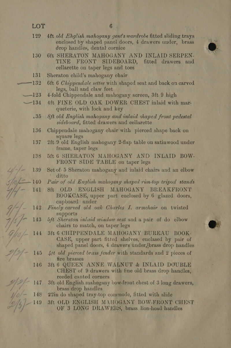 128 130 GY) 144 . 145 146 YiAi- \47 vA if V4 tie 148 Gifs, [149 6 4ft old EHhglish mahogany gent’s wardrobe fitted sliding trays enclosed by shaped panel doors, 4 drawers under, brass drop handles, dental cornice 6ft SHERATON MAHOGANY AND INLAID SERPEN- TINE FRONT SIDEBOARD, fitted drawers and cellarette on taper legs and toes Sheraton child’s mahogany chair 6ft 6 Chippendale settee with shaped seat and back on carved legs, ball and claw feet 4-fold Chippendale and mahogany screen, 3ft 9 high 4ft FINE OLD OAK DOWER CHEST inlaid with mar- queterie, with lock and key Sft old English mahogany and inlaid shaped front pedestal sideboard, fitted drawers and cellarette Chippendale mahogany chair with pierced shape back on square legs 2ft 9 old English mahogany 2-flap table on satinwood under frame, taper legs FRONT SIDE TABLE on taper legs Set of 5 Sheraton mahogany and inlaid chairs and an elbow ditto : | Pawr of old English mahogany shaped rim-top tripod stands 8f¢ OLD ENGLISH MAHOGANY BREAKFRONT BOOKCASE, upper part enclosed by 6 glazed doors, cupboard under Finely carved old oak Charles I. armchair on twisted supports 5ft Sheraton inlaid window seat and a pair of do elbow chairs to match, on taper legs 3ft 6 CHIPPENDALE MAHOGANY BUREAU BOOK- CASE, upper part fitted shelves, enclased by pair of shaped panel doors, 4 drawers under,tbrass drop handles 4jt old pierced brass fender with standards and 2 pieces of fire brasses 3ft 6 QUEEN ANNE WALNUT &amp; INLAID DOUBLE CHEST of 9 drawers with fine old brass drop handles, reeded canted corners 3ft old English mahogany bow-front chest of 3 long drawers, brass drop handles 22in do shaped tray-top commode, fitted with slide 3ft OLD ENGLISH MAHOGANY BOW-FRONT CHEST