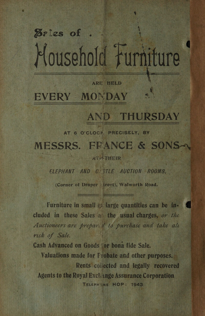              Bei les Sige nl  a “AND_T THURSDAY | AT 6 o'cLoch ‘PRECISELY, ey ae — &amp; MESSRS. FRANCE &amp; ‘Son o1 N: on ~   ' Me owt THEIR a a : we fe ve e ELEPHANT AND at Ge AueriON. ROOMS,  -Furnitare i in small e targe quantities can be e r | cluded in these Sales’ ah the. usual charges, | Auctioneers are sie Ca 7) purchase and take ale ( : pele of Sale. ee ef J. aa ‘Cash Advanced on Goods eg \r bona fide Sale, ig hohe. Valuations made for Probate and other Mic a _ Rents’ coljeeted and legally” ecovered — Agents to the ne Royal Exchange Assurance aibesen a . eat, HOP: 1943 or. the  ae g eo ae Peta hss 7 ¢ a | *nad % -*