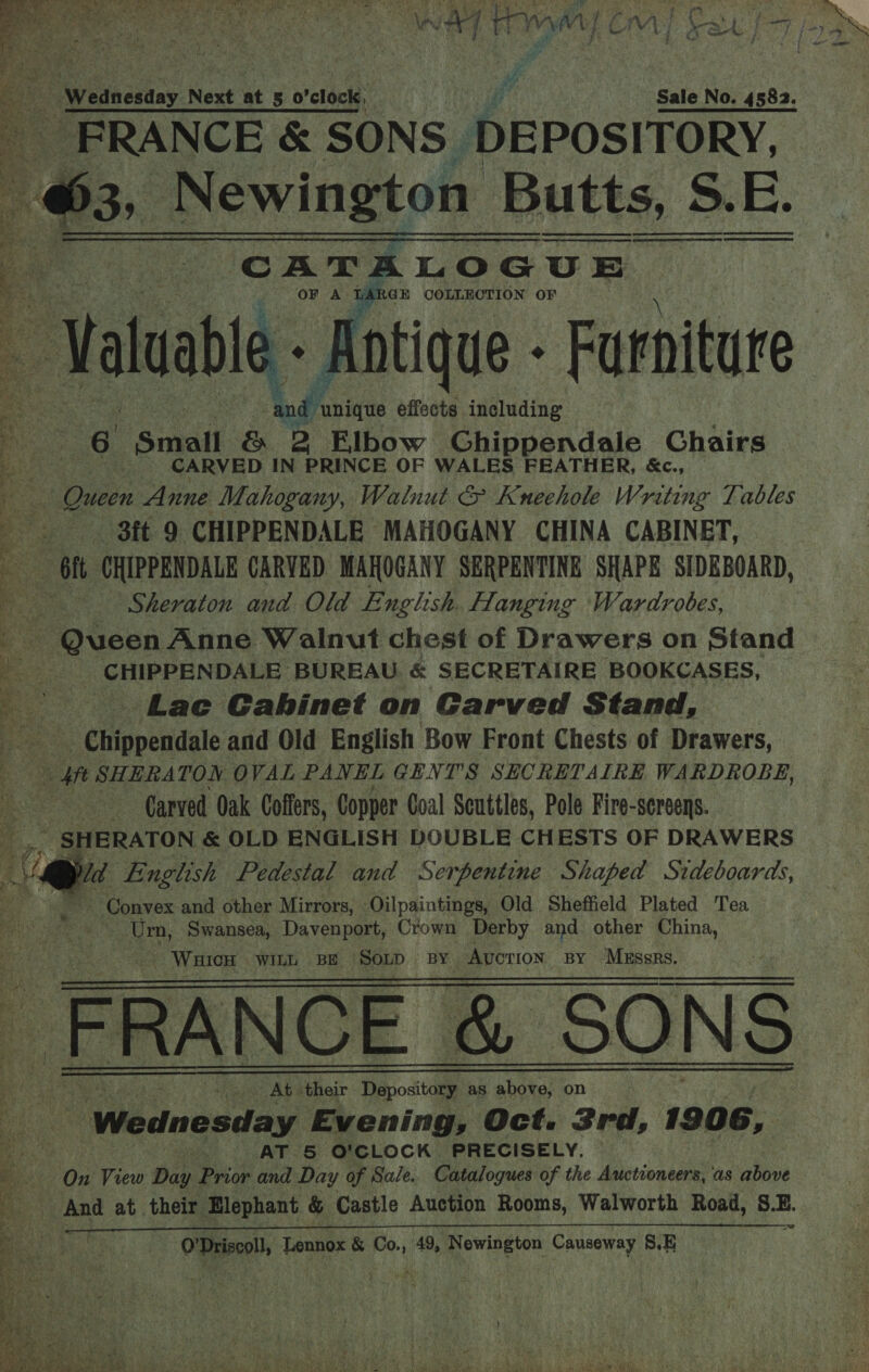 } j t. - Wednesday Next at 5 o'clock, Sale No. 4582. x ee &amp; SONS DEPOSITORY, —@. , Newington Butts, S. EB: CATALOGUE GE COLLECTION OF      ve ae ten L) 4 eo = 2% ORME hc gee. See  odfaninas effects including a is Oa 2 tibow Chippendale Chairs CARVED IN PRINCE OF WALES FEATHER, &amp;c., % Queen Anne Mahogany, Walnut &amp; Kuneehole Writing Tables 4 - St 9 CHIPPENDALE MAHOGANY CHINA CABINET, Ke - ft CHIPPENDALE CARVED MAHOGANY SERPENTINE SHAPE SIDEBOARD, iS Sheraton and Old English. Hanging Wardrobes, s Queen Anne Walnut chest of Drawers on Stand ES CHIPPENDALE BUREAU &amp; SECRETAIRE BOOKCASES, ae Lac Gahinet on Garved Stand, &lt;ertppenidals and Old English Bow Front Chests of Drawers, | ft SHERATON OVAL PANEL GENT'S SECRETAIRE WARDROBE, Carved Oak Coffers, Copper Coal Seuttles, Pole Fire-sereens. c ~ SHERATON &amp; OLD ENGLISH DOUBLE CHESTS OF DRAWERS ee English Pedestal and Serpentine Shaped Sideboards, Convex and other Mirrors, Oilpaintings, Old Sheffield Plated Tea Urn, Swansea, Davenport, Crown Derby and other China, _ WaicH WILL BE ‘SOLD BY Auction: BY MERRBRS. _ FRANCE &amp; SONS At their Depository as above, on Wednesday Evening, Oct. 3rd, 1906, Dea AT 5 O'CLOCK PRECISELY, By On View Day Prior and Day of Sale. Catalogues of the Auctioneers, as howe And at their Elephant &amp; Castle Auction Rooms, Walworth Road, S. 7      ‘ Beeey bi ‘O'Driscoll, Lennox &amp; Co., 49, Newington Causeway 8.E ; : 