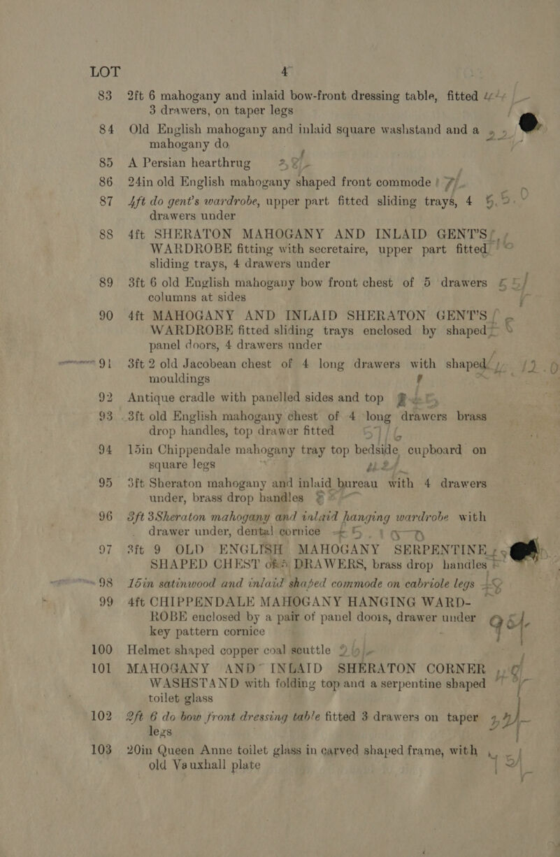 83 2ft 6 mahogany and inlaid bow-front dressing table, fitted é¢¢+ 3 drawers, on taper legs ® 84 Old English mahogany and inlaid square washstand and a 22 mahogany do. prt a f ~, 85 A Persian hearthrug 2, ¥f- 86 24in old English mahogany shaped front commode } 7L- 87 4ft do gent’s wardrobe, upper part fitted sliding trays, 4 5. B.. drawers under 88 4ft SHERATON MAHOGANY AND INLAID GENTS? WARDROBE fitting with secretaire, upper part fitted sliding trays, 4 drawers under 89 3ft 6 old English mahogany bow front chest of 5 drawers &amp; © / columns at sides j 90 4ft MAHOGANY AND INLAID SHERATON GENT’S / WARDROBE fitted sliding trays enclosed by shaped — panel doors, 4 drawers under 91 3ft 2 old Jacobean chest of 4 long drawers with shaped / me Os mouldings 'd 92 Antique cradle with panelled sides and top fet 93 .3ft old English mahogany chest of 4 ‘long artes brass drop handles, top drawer fitted 94 15in Chippendale mahogyey, tray top bedside cupboard on square legs Ne. 95 3ft Sheraton mahogany and inlaid bureau with 4 drawers under, brass drop handles ¥ * 96 3ft3Sheraton mahogany and inlaid hanging wardrobe with drawer under, dental cornice = &amp; ST) 97 ft 9 OLD ENGLISH MAHOGANY SERPENTINE = | SHAPED CHEST of § DRAWERS, brass drop handles © o “~~ 98 din satinwood and inlaid Baped commode on cabriole legs 4G 99 4ft CHIPPENDALE MAHOGANY HANGING WARD- — ROBE enclosed by a pair of panel doois, drawer under key pattern cornice 9% 100 Helmet shaped copper coal scuttle 9 9 101 MAHOGANY AND’ INLAID SHERATON CORNER ,, g, WASHSTAND with folding top and a serpentine shaped “7 “/ toilet glass 102 2ft 6 do bow front dressing tab/e fitted 3 drawers on taper at less . 103 20in Queen Anne toilet glass in carved shaped frame, with ,, _ | old Vauxhall plate ‘ 5) | :