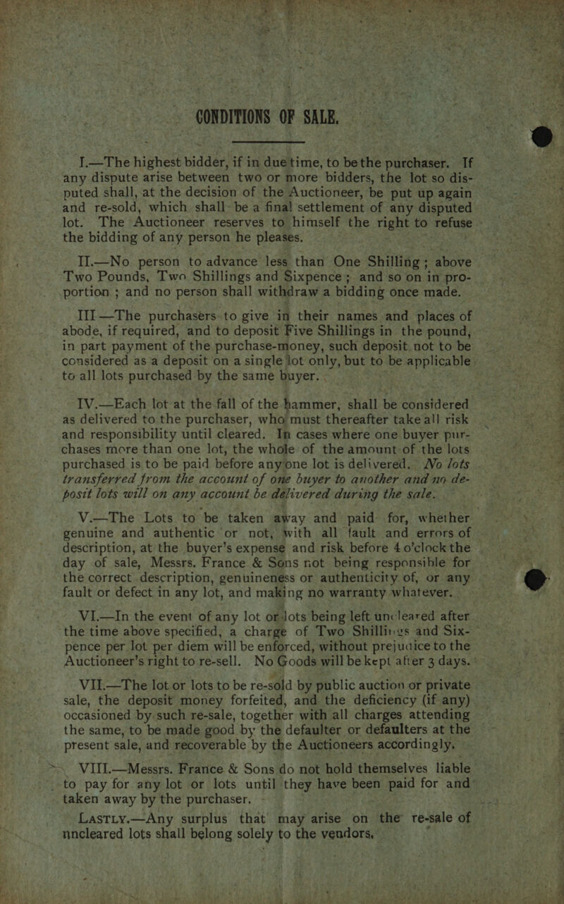  / CONDITIONS OF SALE, any dispute arise between two or more bidders, the lot so dis- puted shall, at the decision of the Auctioneer, be put up again and re- sold, which shall- be a fina! settlement of any disputed the bidding of any person he pleases. II.—No person to advance less than One Shilling ; above Two Pounds, Two Shillings and Sixpence; and so on in pro- portion ; and no person shall withdraw a bidding once made. III —The purchasers. to give in their names and _ places of abode, if required, and to deposit Five Shillings in the pound, in part payment of the purchase-money, such deposit. not to be to all lots purchased by the same buyer. . as delivered to the purchaser, who must thereafter take all risk and responsibility until cleared, Im cases where one buyer pur- chases more than one lot, the whole of the amount-of the lots purchased is to be paid before anyone lot is delivered. Vo /ots transferred from the account of one buyer to another and no de- posit lots will on any account be delivered during the sale. genuine and authentic or not, with all fault and errors of description, at the buyer’s expense and risk before 4 o0’clock the day of sale, Messrs. France &amp; Sons not being responsible for the correct description, genuineness or authenticity of, or any fault or defect in any lot, and making no warranty whatever, VI.—In the event of any lot or Jots being left uncleared after pence per lot per diem will be enforced, without prejucice to the VII.—The lot or lots to be re-sold by public auction or private occasioned by. such re-sale, together with all charges attending the same, to be made good by the defaulter or defaulters at the present sale, and recoverable by the Auctioneers accordingly. taken away by the purchaser. Lastty.—Any surplus that’ may arise on the re-sale of nncleared lots shall belong pay to the vendors, » :    