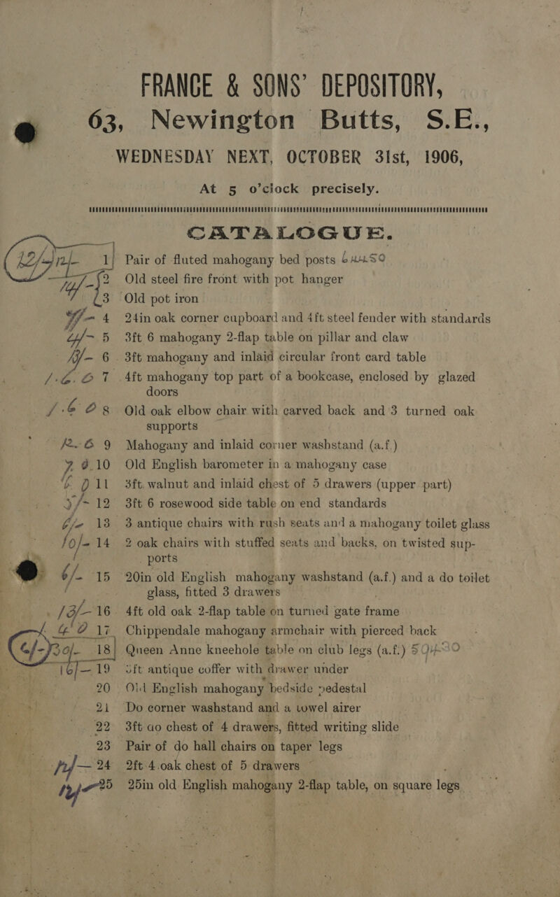 FRANCE &amp; SONS’ DEPOSITORY, Newington Butts, S.E., 1906, At 5 o’ciock precisely.  CATALOGUE. Pair of fluted mahogany bed posts buwrSo Old steel fire front with pot hanger 24in oak corner cupboard and 4ft steel fender with standards 3ft 6 mahogany 2-flap table on pillar and claw 3ft mahogany and inlaid circular front card table doors Old oak elbow chair with carved back and 3 turned oak supports Mahogany and inlaid corner washstand (a.f.) Old English barometer in a mahogany case 3ft. walnut and inlaid chest of 5 drawers (upper part) 3ft 6 rosewood side table on end standards 3 antique chairs with rush seats and a mahogany toilet glass 2 oak chairs with stuffed seats and backs, on twisted sup- . ports 20in old English mahogany washstand (a.f.) and a do toilet glass, fitted 3 drawers 4ft old oak. 2-flap table on turned gate ‘ppt Chippendale mahogany armchair with pierced back Queen Anne kneehole table on club legs (a.f.) 5049 ld English mahogany bedside »edestal Do corner washstand and a towel airer 3ft ao chest of 4 drawers, fitted writing slide — 2ft 4.oak chest of 5 drawers ~ 25in old a iz maloueny phew table, on RUAN lee