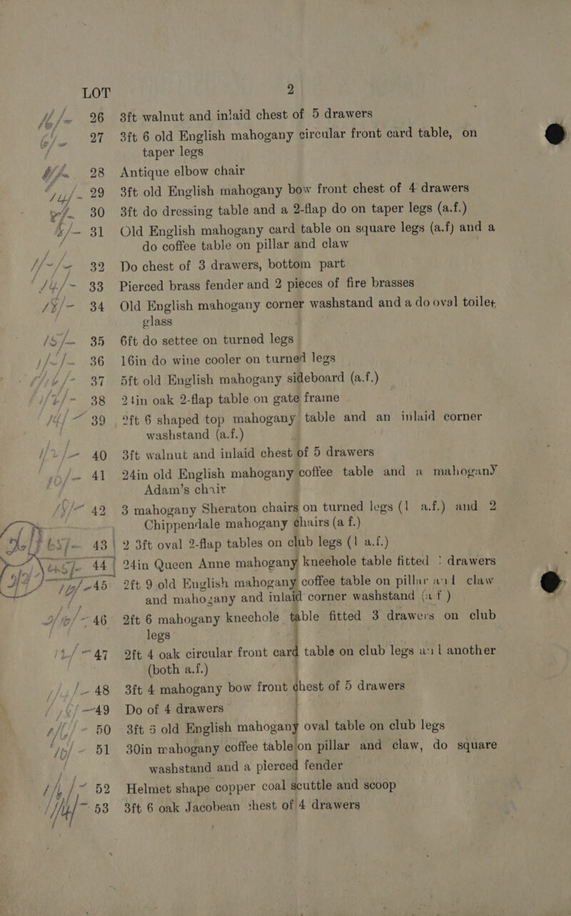  2 3ft walnut and inlaid chest of 5 drawers 3ft 6 old English mahogany circular front card table, on taper legs Antique elbow chair 3ft old English mahogany bow front chest of 4 drawers 3ft do dressing table and a 2-flap do on taper legs (a.f.) Old English mahogany card table on square legs (a.f) and a do coffee table on pillar and claw Do chest of 3 drawers, bottom part Pierced brass fender and 2 pieces of fire brasses Old English mahogany corner washstand and a do oval toilet, glass : 6ft do settee on turned legs 16in do wine cooler on turned legs 5ft old English mahogany sideboard (a.f.) 2 tin oak 2-flap table on gate frame oft 6 shaped top mahogany table and an inlaid corner washstand (a.f.) 3ft walnut and inlaid chest of 5 drawers 24in old English mahogany coffee table and a mahogany Adam’s chiir 3 mahogany Sheraton chairs on turned legs (1 af.) and 2 Chippendale mahogany ¢hairs (a f.) 2ft 9 old English mahogany coffee table on pillar wii claw and mahozany and inlaid corner washstand (: f ) 2ft 6 mahogany kneehole table fitted 3 drawers on club legs 5 | 2ft 4 oak circular front card table on club legs a: | another (both a.f.) 3ft 4 mahogany bow front Pa of 5 drawers Do of 4 drawers | 3ft 3 old English hihogall oval table on club legs 30in mahogany coffee table on pillar and claw, do square washstand and a pierced fender Helmet shape copper coal scuttle and scoop 3ft 6 oak Jacobean chest of 4 drawers  