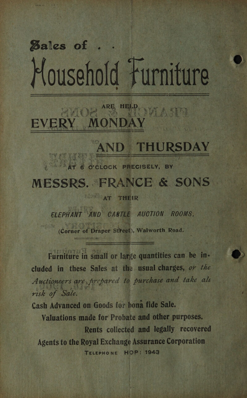   Den en EVERY. MONDAY “AND. THURSDAY gee hie | é o'CLock PRECISELY, BY    an 3 THEIR ELEPHANT ‘ano. ‘CABTLE AUCTION ROOMS, ae 7 ce (Conner ae oper street) Walworth Road. ig ANA ANT Me   cluded in these Sales at the usual charges, or the risk of ‘Sale. : Cash Advanced on Goods for bak fide Sale. | Valuations made for Probate and other purposes. ~ Rents collected and legally recovered Agents to the Royal Exchange Assurance Corporation TELEPHONE HOP: 1943  