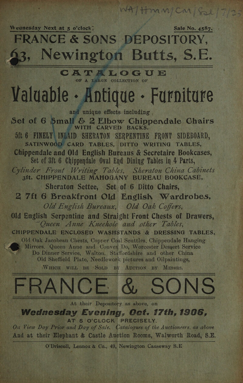       We la ih aay Mae Sg ie a A a a oe , i WH] an Mi Non WA 71e Be Dig hee, My Ay Oe ; ie A u Weanesday Next at 50 clock? Sale No. 4587. - FRANCE &amp; SONS DEPOSITORY, ) /acaablls Oa Butts, 5 S. r. CATALOGUE OF A TAR GE COLLECTION OF - Antique - Furniture nd ie aes effects: including “Set of 6 3malf &amp; 2 Flbow Chippendale Chairs | WITH CARVED BACKS. a6 rim LAID SHERATON SERPENTINE FRONT SIDEBOARD, SATINWOOD CARD TABLES, DITTO WRITING TABLES, - Chippendale and Old English Bureaus &amp; Secretaire Bookcases, x Set cf 3ft 6 Chippendale Oval End Dining Tables in 4 Parts, - Ojlinder Front Writing Tables, Sheraton China Cabinets | 3it. CHIPPENDALE MAHOGANY BUREAU BOOKCASE, _ Sheraton Settee, Set. of 6 Ditto Chairs, US “2 7ft 6 Breakfront Old English Wardrobes, é : Old English Bureaux, Old Oak Coffers, Le Old English Serpentine and Straight Front Chests of Drawers, — . . “Queen Anne Kueehole and other Tables, _ CHIPPENDALE ENCLOSED WASHSTANDS ‘&amp; DRESSING TABLES, Old Oak Jacobean Chests, Copper Coal Seuttles, Chippendale Hanging - Mirrors, Queen Anne and. Conv ex Do, Worcester Dessert Service Do Dinner Service, Walton, Staffordshire and other China _ Old Sheffield Plate, Needlework pictures and Oilpaintings, Wuicu WILL BE * SOLD BY Auction. By Messrs. ERANGE, &amp; S0ns / At their Depository as above, on | Wednesday Evening, Oct. 17th, 1906, : AT &amp; O'CLOCK PRECISELY. On View Daa Pre and Day of Sale. Catalogues of the Auctioneers. as ove ag us And at their Elephant &amp; Castle Auction Rooms, Walworth Road, S.E. sy O'Driscoll, Lennox &amp; Co., 49, Newington Causeway S.E           