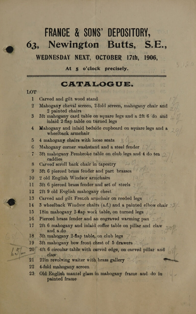 FRANCE &amp; SONS’ DEPOSITORY, At 5 o’clock precisely. CATALOGUE. LOT | | pay eis 1 Carved and gilt wood stand 2 Mahogany cheval screen, 2-fold screen, mahogany chair and 2 painted chairs 3 3ft mahogariy card table on square legs and a 2ft 6 do and inlaid 2-flap table on turned legs 4 Mahogany and inlaid bedside pappoard on square legs and a wheelback armehair 5 4 mahogany. chairs with loose seats 6 Mahogany corner .washstand and a steel fender 7 3ft mahogany Pembroke table on club legs and 4 do tea caddies 8 Carved’ scroll back chair in ‘tapestr y 9 3ft 6 pierced brass fender and part brasses 10 2 old English Windsor armchairs 11 3ft 6 pierced brass fender and set of steels - 12 2ft 9 old English mahogany chest 13 Carved and gilt French armchair on reeded legs 14 3 wheelback Windsor chairs (a.f.) and a painted elbow chair 15 18in mahogany 2-fap work table, on turned legs | 16 Pierced brass fender.and an engraved warming pan - 17 2ft 6 mahogany and inlaid coffee table on pillar. and claw and a.do. 18 3it, mahogany 2-flap table,.on club legs Bb’. BF t. mahogany bow front chest of 5 drawers 20° 4ft 6 circular table: with carved edge, on carved pillar as ne Claw: | 21 22in revolving waiter with, brass gallery wt rons, 22 4-fold mahogany screen 23° Old English mantel glass in tie. frame and. do in painted frame