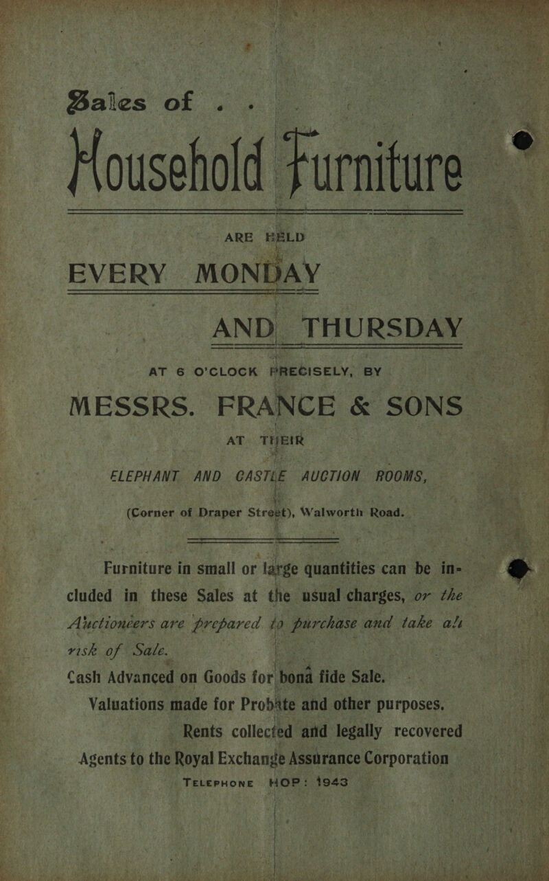 iA TT ON Mea Te ee DB as gh Pe Ee OR A re OE ak ON a Oe. ee 2 ee © es PR ae oe in Ae ey . : He ne ‘ ah UE aN Hees Opa ‘Whe hs? ig eit OF 44 Liye gy a 2 t y   Bales of Househe Household Furniture my ARE HELD   i EVERY MO DAY  AND THURSDAY AT 6 O’CLOCK PRECISELY, BY MESSRS. FRANCE &amp; SONS — AT THEIR to 4 F en a    or et we ee, eA ey ELEPHANT AND CASTLE AUCTION ROOMS, : (Corner of Draper Strqay)» Walworth Road.   My Furniture in small or large quantities can be in- = cluded in these Sales at the usual charges, or che = Aluctionéers are doa’ to gear and take ali es risk of Sale. , | | i et se ? Cash Advanced on Goods for bona fide Sale. oa on 3 Valuations made for Probate and other purposes, | Rents collected and: legally recovered Agents to the Royal Exchange Assurance Corporation TELEPHONE HOP: 1943  = &amp; Se , _— SS ES a ~