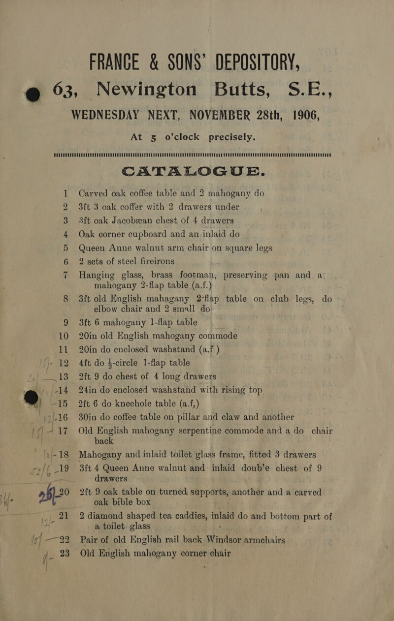 FRANCE &amp; SONS’ DEPOSITORY, 1906, At 5 o’clock precisely. In uF WW io) CATALOGUE. Carved oak coffee table and 2 mahogany do 3ft 3 oak coffer with 2 drawers under 3ft oak Jacobean chest of 4 drawers Oak corner cupboard and an inlaid do Queen Anne walnut arm chair on square legs 2 sets of steel fireirons Hanging glass, brass footman, mahogany 2-flap table (a.f.) 3ft old English mahagany 2°flap table on club legs, do elbow chair and 2 small do preserving pan and a 3ft 6 mahogany 1-flap table 20in old English mahogany commode 20in do enclosed washstand (a.f ) 4ft do 4-circle 1-flap table 2ft 9 do chest of 4 long drawers 24in do enclosed washstand with rising top 2ft 6 do kneehole table (a.f,) 30in do coffee table on pillar and claw and another Old English mahogany serpentine commode and a do chair back Mahogany and inlaid toilet glass frame, fitted 3 drawers 3ft 4 Queen Anne walnut and inlaid doub’e chest of 9 drawers 2ft 9 oak table on turned supports, another and a carved oak bible box a toilet. glass | Pair of old English rail nea Windsor armchairs Old English mahogany corner chair
