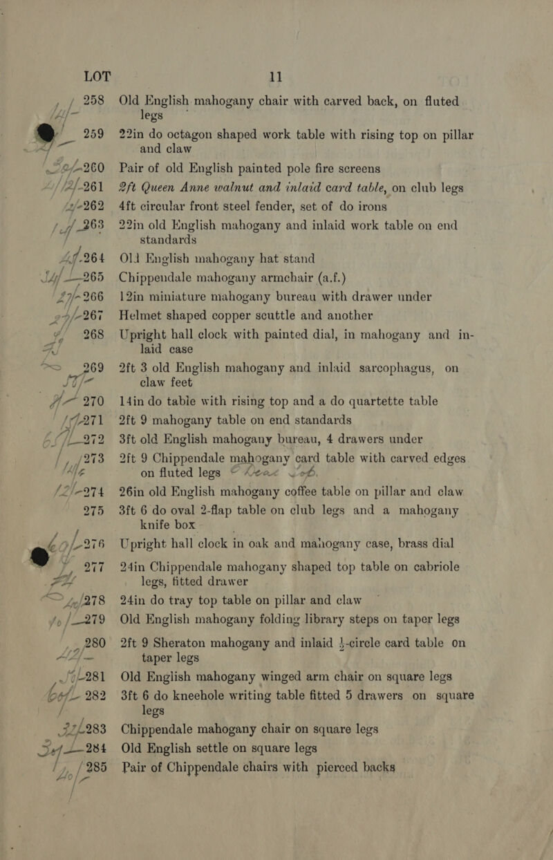 Old English mahogany chair with carved back, on fluted egs 22in do octagon shaped work table with rising top on pillar and claw Pair of old English painted pole fire screens 2ft Queen Anne walnut and inlaid card table, on club legs 4ft circular front steel fender, set of do irons 22in old English mahogany and inlaid work table on end standards Ola English mahogany hat stand Chippendale mahogany armchair (a.f.) 12in miniature mahogany bureau with drawer under Helmet shaped copper scuttle and another Upright hall clock with painted dial, in mahogany and _in- laid case 2ft 3 old English mahogany and inlaid sarcophagus, on claw feet 14in do table with rising top and a do quartette table 2ft 9 mahogany table on end standards 3ft old English mahogany bureau, 4 drawers under 2ft 9 Chippendale mahogany card table with carved edges on fluted legs © Leae W'o6. 26in old English ary ae coffee table on pillar and claw 3ft 6 do oval 2-flap table on club legs and a mahogany knife box. Upright hall clock in oak and manogany case, brass dial 24in Chippendale mahogany shaped top table on cabriole legs, fitted drawer 24in do tray top table on pillar and claw Old English mahogany folding library steps on taper legs 2ft 9 Sheraton mahogany and inlaid }-circle card table on taper legs Old English mahogany winged arm chair on square legs 3ft 6 do kneehole writing table fitted 5 drawers on square legs Chippendale mahogany chair on square legs Old English settle on square legs Pair of Chippendale chairs with pierced backs