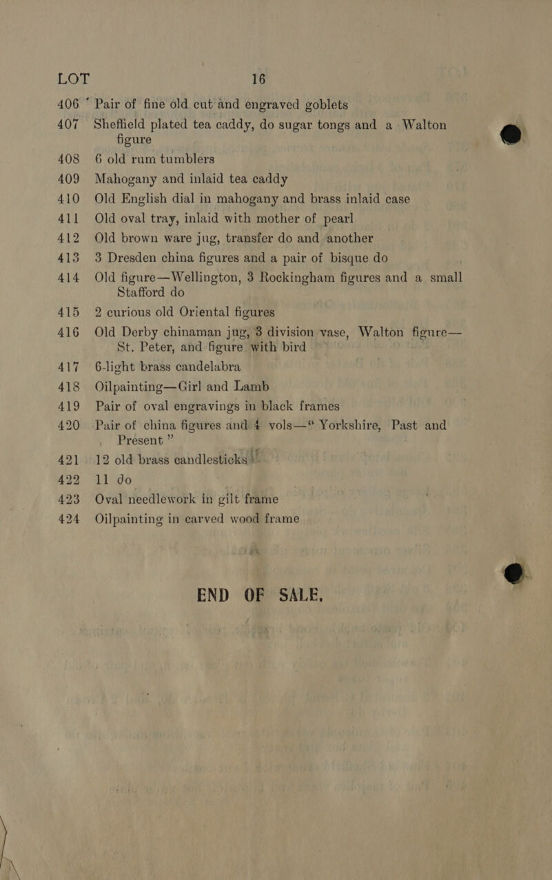 406 ° Pair of fine old cut’and engraved goblets 407 Sheffield plated tea caddy, do sugar tongs and a Walton , figure | @ 408 6 old rum tumblers 409 Mahogany and inlaid tea caddy \ 410 Old English dial in mahogany and brass inlaid case 411 Old oval tray, inlaid with mother of pearl 412 Old brown ware jug, transfer do and another 413 3 Dresden china figures and a pair of bisque do 414 Old figure—Wellington, 3 Rockingham figures and a small Stafford do 415 2 curious old Oriental figures 416 Old Derby chinaman jug, 3 division vase, Walton LSE og St. Peter, and figure with bird 417 6-light brass candelabra 418 Oilpainting—Girl and Lamb 419 Pair of oval engravings in black frames 420 Pair of china figures and 4 vols—“ Yorkshire, Past and Present ” 421 12 old brass candlesticks |” 422 11 do 423 Oval needlework in gilt frame 424 Oilpainting in carved wood frame END OF SALE,