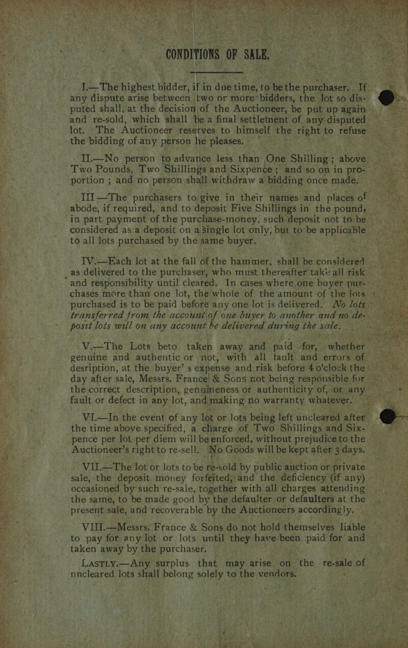   | _ CONDITIONS oF su AG I. the Phielist didder, Ng in dale time, to be the Seabee ote any dispute arise between two or more*bidders, the lot so dis- puted shall, at the decision of the Auctioneer, be put up again and re- sold, which shall he a final settlement of any disputed IL—No person to advance less than One Shilling ; shes    portion ; and no person shall withdraw a bidding once made. to all lots purchased by the same buyer. post lots wall on any account be delivered during thé Ate genuine and authentic or not, with all fault and errors of. the correct description, genuineness or authenticity. of, or any” «= Lue a  ery ase : Ec al ViI.—In the event of any lot or lots being left uncleared after the time above specified, a charge of Two Shillings and Six- pence per lot-per diem will be enforced, without prejudice to the Auctioneer’s right to re-sell. Nc fo) Goods will be kept after . days. VIL—The lot or lots to be Ds -sold by public auction or private occasioned by such're-sale, together with all charges attending the same, to be made good by the defaulter or defaulters at the present sale, and recoverable by the Auctioneers accordingly. VIII.—Messrs. France &amp; Sons do not hold themselves liable taken away by the purchaser. Lastiy.—Any surplus that may arise. on the re-sale of nncleared lots shall belong solely to the vendors. .   
