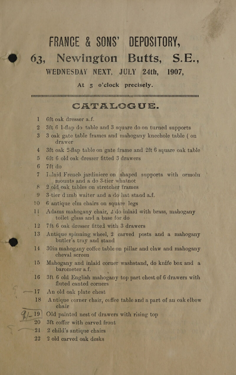 FRANCE &amp; SONS’ DEPOSITORY, SEs WEDNESDAY NEXT, JULY 24th, 1907, At 5§ o’clock precisely. Ww bd = NAYow CATALOGUE. 6ft oak dresser a.f. 3ft 6 1-flap do table and 3 square do on turned supports 3 oak gate table frames and mahogany kneehole table ( drawer : 3ft oak 2-flap table on gate frame and 2ft 6 square oak table 6ft 6 old oak dresser fitted 3 drawers 7f{t do liulaid French jardiniere on shaped supports with ormolu _ mounts and a do 3-tier whatnot 2. old oak tables on stretcher frames 3-tier damb waiter and a do hat staad a.f. 6 antique elm chairs on square legs Adams mahogany chair, 2 do inlaid with brass, mahogany toilet glass and a base for do 7ft 6 oak dresser fitted with 3 drawers Antique spinning wheel, 2 carved posts and a mahogany butler’s tray and stand 30in mahogany coffee table on pillar and claw and mahogany cheval screen Mahogany and inlaid corner washstand, do knife box and a barometer a.f. 3ft 6 old English mahogany top part chest of 6 drawers with fluted canted corners An old oak plate chest Antique corner chair, coffee table and a part of an oak elbow chair ) Old painted nest of drawers with rising top 3ft coffer with carved front 2 child’s antique chairs