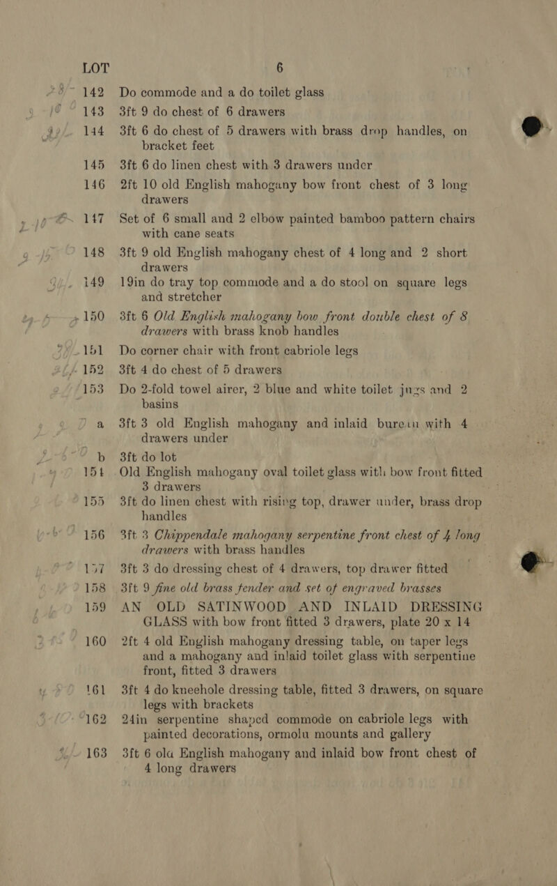 Do commode and a do toilet glass 3ft 9 do chest of 6 drawers 3ft 6 do chest of 5 drawers with brass drop handles, on bracket feet 3ft 6 do linen chest with 3 drawers under 2ft 10 old English mahogany bow front chest of 3 long drawers Set of 6 small and 2 elbow painted bamboo pattern chairs with cane seats 3ft 9 old English mahogany chest of 4 long and 2 short drawers 19in do tray top commode and a do stool on square legs and stretcher sft 6 Old English mahogany bow front double chest of 8 drawers with brass knob handles Do corner chair with front cabriole legs 3ft 4 do chest of 5 drawers Do 2-fold towel airer, 2 blue and white toilet juzs and 2 basins 3ft 3 old English mahogany and inlaid bure:u with 4 . drawers under 3ft do lot Old English mahogany oval toilet glass wit! bow front fitted 3 drawers 3ft do linen chest with rising top, drawer under, brass drop handles 3ft 3 Chippendale mahogany serpentine front chest of 4 long drawers with brass handles . 3ft 3 do dressing chest of 4 drawers, top drawer fitted 3ft 9 fine old brass fender and set of engraved brasses AN OLD SATINWOOD AND INLAID DRESSING GLASS with bow front fitted 3 drawers, plate 20 x 14 2ft 4 old English mahogany dressing table, on taper legs and a mahogany and inlaid toilet glass with serpentine front, fitted 3 drawers 3ft 4 do kneehole dressing table, fitted 3 drawers, on square legs with brackets 24in serpentine shapcd commode on cabriole legs with painted decorations, ormolu mounts and gallery 3ft 6 ola English mahogany and inlaid bow front chest of 4 long drawers  