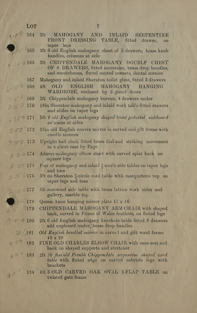 3ft MAHOGANY AND INLAID SERPENTINE FRONT DRESSING TABLE, fitted drawer, on taper legs 3ft 6 old English mahogany chest of 5 drawers, brass knob handles, columns at side 3ft CHIPPENDALE MAHOGANY DOUBLF CHEST OF 8 DRAWERS, fitted secretaire, brass drop handles, and escutcheons, fluted canted corners, dental cornice Mahogany and, inlaid Sheraton toilet glass, fitted 3 drawers 4ft OLD ENGLISH MAHOGANY HANGING WARDROBE, enclosed by 2. panel doors 3ft Chippendale mahogany bureau, 4 drawers under 18in Sheraton mahogany and inlaid work table fitted drawers and slides on taper legs 5ft 9 old English mahogany shaped front pedestal sideboard co'umns at sides 15in old English convex mirror in carved and gilt freme with candle sconces Upright hall cleck fitted brass dial and striking movement in walnut case by Page Adams mahogany elbow chair with carved splat back on square legs Pair of mahogauy and inlaid }-circle side tables on taper legs and toes 3ft do Sheraton 4-circle card table with marqueterie top on taper legs and toes 5ft rosewood side table with brass lattice work sides and gallery, marble top Queen Anne hanging mirror plate 17 x 16 CHIPPENDALE MAHOGANY ARM CHAIR with shaped back, carved in Prince of Wales feathers, on fluted legs 2ft 6 old English mahogany kneehole table fitted 8 drawers add cupboard under, brass drop handles Old English bevelled mirror in carve | and gilt wood frame 40 x 28 1 FINE OLD CHARLES ELBOW CHAIR with cane seat and back on shaped supports and stretcher 2ft 10 fine old Frenbh Chippendale serpentine shaped card table with fluted edge on carved cabriole legs with brackets 4it3 OLD CARVED OAK OVAL 2-FLAP TABLE on twisted gate frame