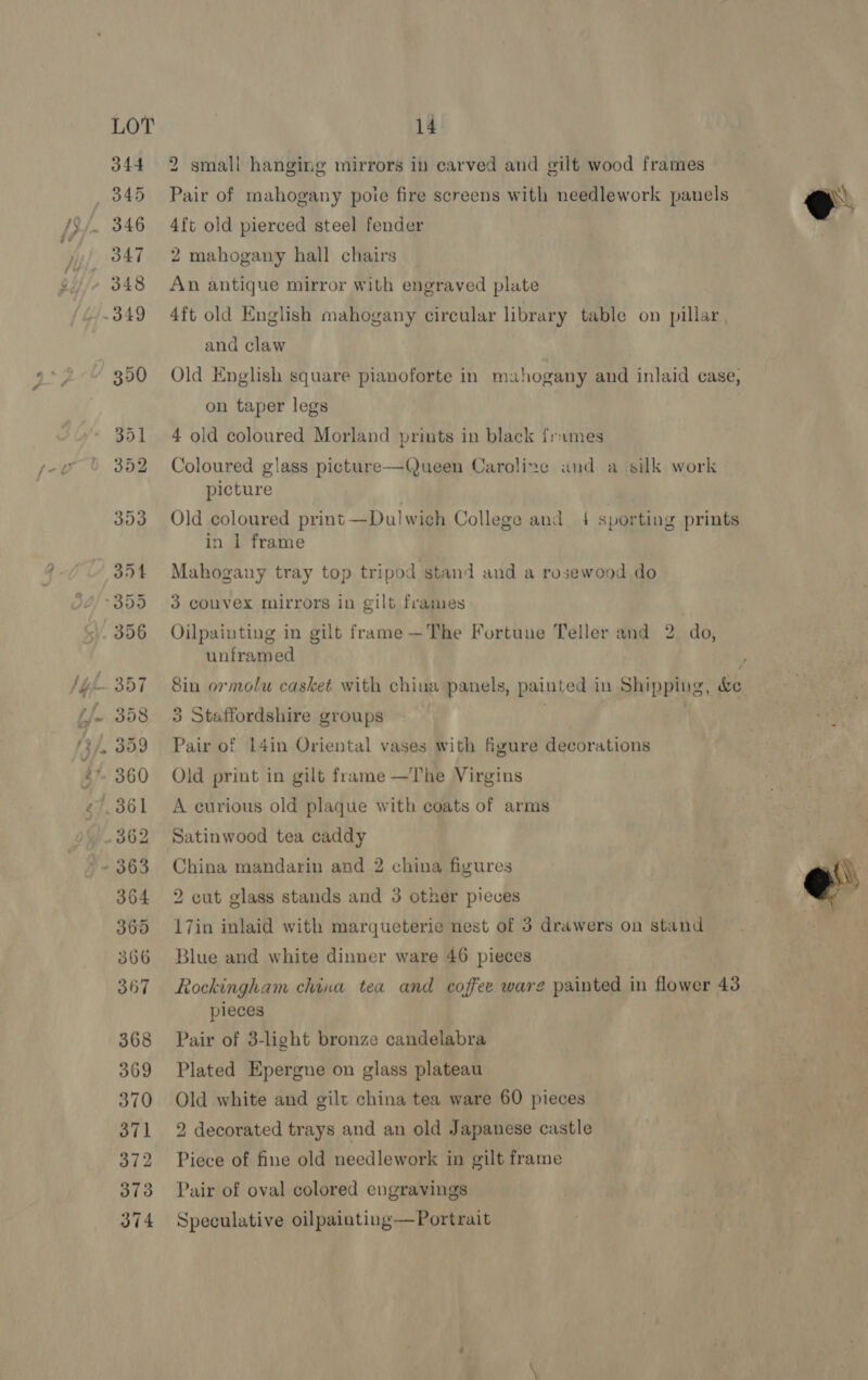 >» 344 346 348 2 small hanging mirrors in carved and gilt wood frames Pair of mahogany poie fire screens with needlework panels 4ft old pierced steel fender 2 mahogany hall chairs An antique mirror with engraved plate 4ft old English mahogany circular library table on pillar and claw Old English square pianoforte in mahogany and inlaid case, on taper legs 4 old coloured Morland prints in black frames Coloured glass picture—Queen Caroline and a silk work picture Old coloured print—Dulwich College and 4 sporting prints in 1 frame Mahogany tray top tripod stand and a rosewood do 3 convex mirrors in gilt frames | Oilpainting in gilt frame —The Fortune Teller and 2. do, unframed ar 3 Staffordshire groups | Pair of 14in Oriental vases with figure decorations Old print in gilt frame —The Virgins A curious old plaque with coats of arms Satinwood tea caddy China mandarin and 2 china figures 2 cut glass stands and 3 other pieces 17in inlaid with marqueterie nest of 3 drawers on stand Blue and white dinner ware 46 pieces Rockingham china tea and coffee ware painted in flower 43 pieces Pair of 3-light bronze candelabra Plated Epergue on glass plateau Old white and gilt china tea ware 60 pieces 2 decorated trays and an old Japanese castle Piece of fine old needlework in gilt frame Pair of oval colored engravings Speculative oilpainting—Portrait  e