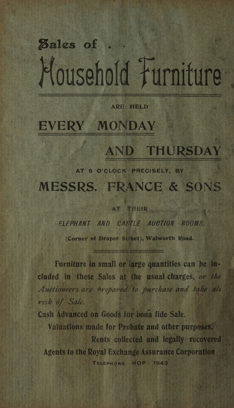  ' an ee amie RUN Or Mena Rn) oa a! Sy SS ata hadi ae tay ho 7 Cy et PR Mee IS Ee ae ke Re an ent Wee Eley  Ps RY Meh ie 5 Fi ro Coe Shei - > 5 » Saal 4 Ny { ny him. ir r 7 . irs Ok 4 By ‘ ¥ vir Z areal Wy 4 % hod ¥ NE tb ta *. ' ay oF $ eh g i, he y ae er fs a4 y * 4 N og 7 ‘ te a be, ’ pan ene y a ‘ey. a4 a 4 iy ue    SE RE EE ORC oe r ARE HELD Nan z din 2 ee EVERY MONDAY 4 - , AND THURSDAY | AT 6 o'clock” PRECISELY, BY. aie ee MESSRS. FRANCE &amp; SONS”   s hag os FLEPHANT AND jae, AUCTION ROOMS: th i) : a as (Corner of Draper Stre t), Walworth Road. — oe ee     _Furnitare in small 0   r riaee quantities can n be   ne as  * Cash cot   emo 4 Hs fe wy ( ; Wy 1 : F Cu ae aE } ; 7 an ie 2 Le ; Be bal FE al Lhe F > ‘ Oy Fo a Bay a ¥ VERA Vol 0s “ oe Seabee f A ae i y ae | f iH xe F ‘ iy.