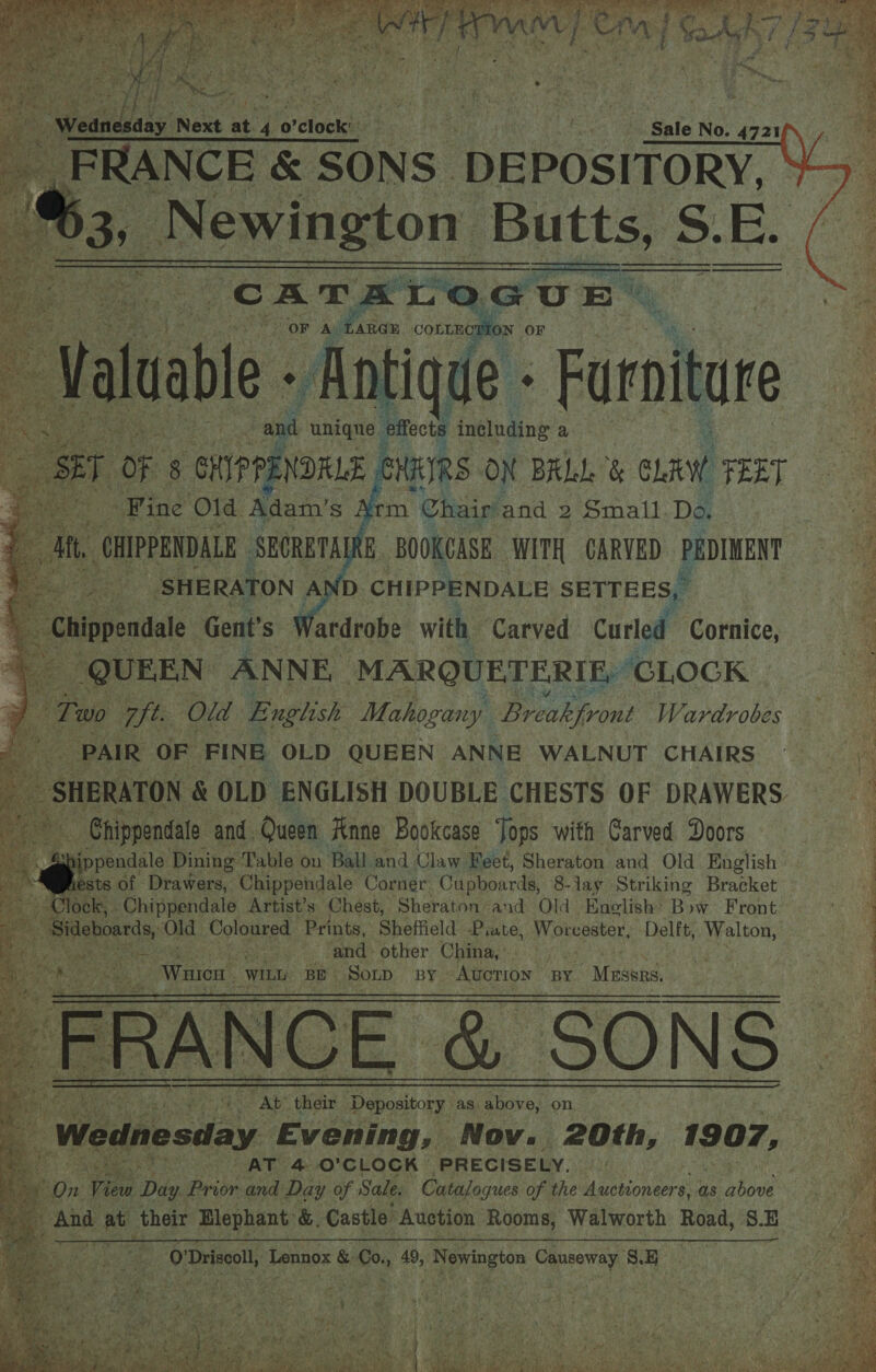  _Newington Butts és E. a Rae se ciao.       ee. with Carved curled Cornice, ; QUEEN. ENE MARQUETERIE, ‘CLOCK | Tuo Zt. Old English Mahogany Breakfront Wardrobes - PAIR OF FINE OLD QUEEN ANNE WALNUT CHAIRS =: SHERATON &amp; OLD ENGLISH DOUBLE CHESTS OF DRAWERS = fe Chippendale and. Queen Rane Bookcase Jops with Carved Doors ippendale Dining Table: on Ball. and Claw Feet, Bh eracon and Old. English - Pests of Drawers, Chippendale Corner Cupboards, 8-lay Striking Bracket — lock, Chippendale Artist’s Chest, Sheraton and Old Enolish- Bow Front rant ik cards, Old Coloured Prints, § Sheffield Piate, Worcester. Delft, ee pis ois: Saad other China, ' is : ‘ “Water WILL BE Son BY. Auction BY Masai Ce 8 |           Bi x! &gt; AT 4.0’ CLOCK PRECISELY. On View Day Prior and Pay se Sale. ears of the Auctioneers as shoe 