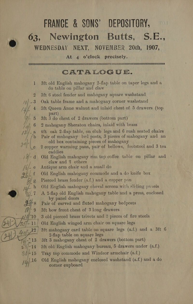 FRANCE &amp; SONS’ DEPOSITORY, 63, Newington Butts, S.E., e WEDNESDAY NEXT, NOVEMBER 20th, 1907, At 4 o’clock precisely. CATALOGUE. 1 3ft old English mahogany 2-flap table on taper legs and a do table on pillar and claw 2 3ft 6 steel fender and mahogany square washstand 4/3 Oak table frame and a mahogany corner washstand 4 3ft Queen Anne walnut and inlaid chest of 5 drawers (top i) art) 4 5 3ft 3 do chest of 2 drawers (bottom part) y 6 2 mahogany Sheraton chairs, inlaid with brass s2/.a 4ft oak 2-flap table, on club legs and 6 rush seated chairs Pair of mahogany bed posts, 3 pieces of mahogany and an old box containing pieces of mahogany 2 copper warming pans, pair of bellows, footstool and 3 tea | caddies /-d Old English mahogany rim top coffee table on pillar and claw and 2 others /6/ Antique arm chair and a small do Ah Old English mahogany commode and a do knife box bh Ss gany aS Old English mahogany cheval screen with sliding panels PY Ah A 2-flap old English mahogany table and a press, enclosed | yet by panel doors Pair of carved and fluted mahogany bedposts 3ft bow front chest of 3 long drawers 10 3 old pierced brass trivets and 2 pieces of fire steels 7. Old English winged arm chair on square legs i euch 3ft mahogany card table on square legs (a.f.) and a 3ft 6 2-flap table on square legs 3ft 3 mahogany chest of 2 drawers (bottom part) 3ft old English mahogany bureau, 5 drawers under (a.f.) Tray top commode and Windsor armchair (a.f.) Old English mahogany enclosed washstand (a.f.) and a do corner cupboard e f () g Pierced brass fender (a.f.) and a copper pan h 7 