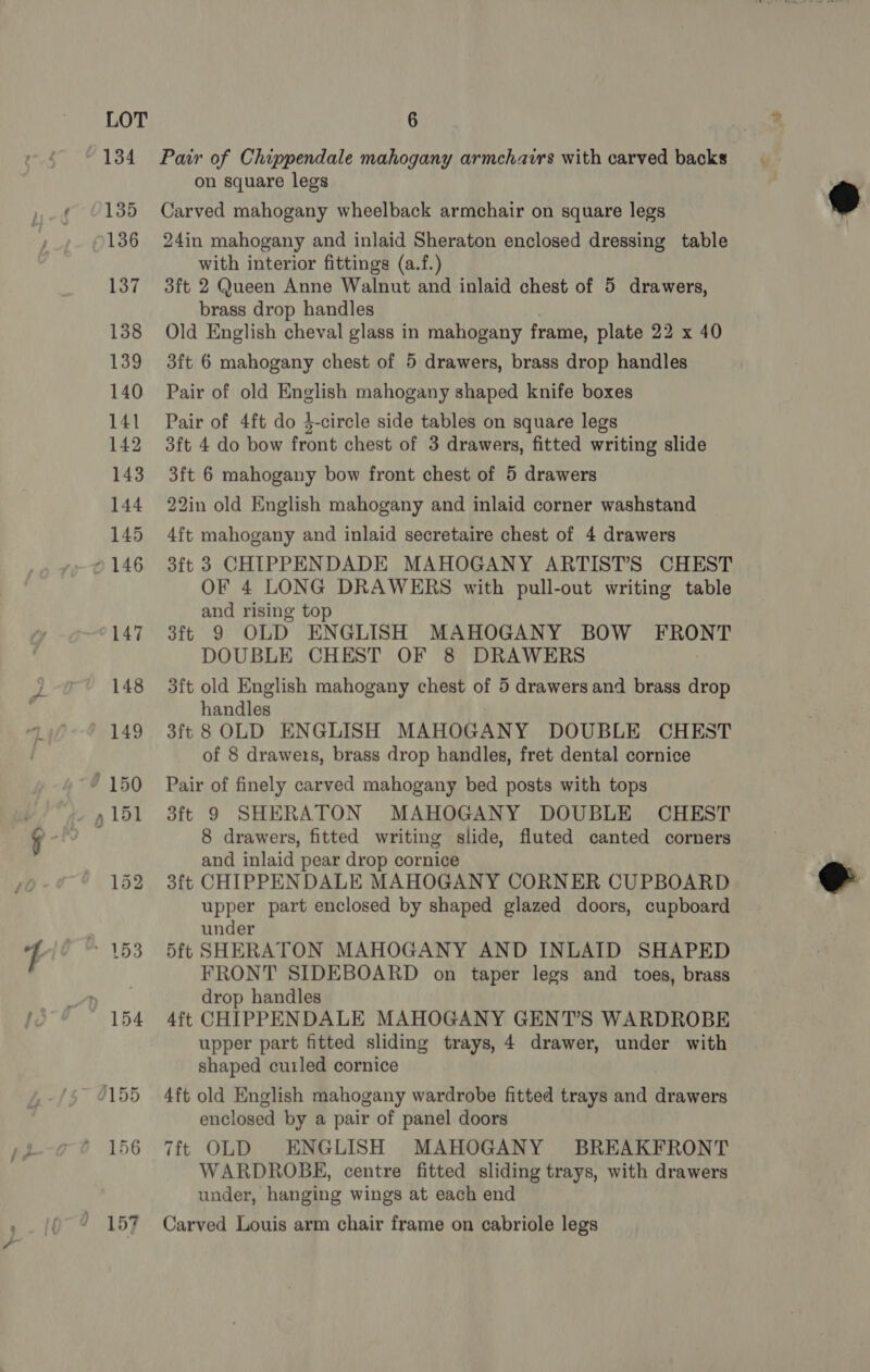 =. Pair of Chippendale mahogany armchairs with carved backs Carved mahogany wheelback armchair on square legs 24in mahogany and inlaid Sheraton enclosed dressing table with interior fittings (a.f.) 3ft 2 Queen Anne Walnut and inlaid chest of 5 drawers, Old English cheval glass in mahogany frame, plate 22 x 40 Pair of old English mahogany shaped knife boxes Pair of 4ft do 4-circle side tables on square legs 3ft 4 do bow front chest of 3 drawers, fitted writing slide 3ft 6 mahogany bow front chest of 5 drawers 22in old English mahogany and inlaid corner washstand 4ft mahogany and inlaid secretaire chest of 4 drawers 3ft 3 CHIPPENDADE MAHOGANY ARTIST’S CHEST OF 4 LONG DRAWERS with pull-out writing table and rising top 3ft 9 OLD ENGLISH MAHOGANY BOW FRONT DOUBLE CHEST OF 8 DRAWERS 3ft old English mahogany chest of 5 drawers and brass drop 3ft 8 OLD ENGLISH MAHOGANY DOUBLE CHEST of 8 drawe1s, brass drop handles, fret dental cornice Pair of finely carved mahogany bed posts with tops 3ft 9 SHERATON MAHOGANY DOUBLE CHEST 8 drawers, fitted writing slide, fluted canted corners and inlaid pear drop cornice 3ft CHIPPENDALE MAHOGANY CORNER CUPBOARD upper part enclosed by shaped glazed doors, cupboard under 5ft SHERATON MAHOGANY AND INLAID SHAPED FRONT SIDEBOARD on taper legs and toes, brass drop handles 4ft CHIPPENDALE MAHOGANY GENT’S WARDROBE upper part fitted sliding trays, 4 drawer, under with shaped cuiled cornice 4ft old English mahogany wardrobe fitted trays and drawers enclosed by a pair of panel doors 7ft OLD ENGLISH MAHOGANY BREAKFRONT WARDROBE, centre fitted sliding trays, with drawers under, hanging wings at each end Carved Louis arm chair frame on cabriole legs  