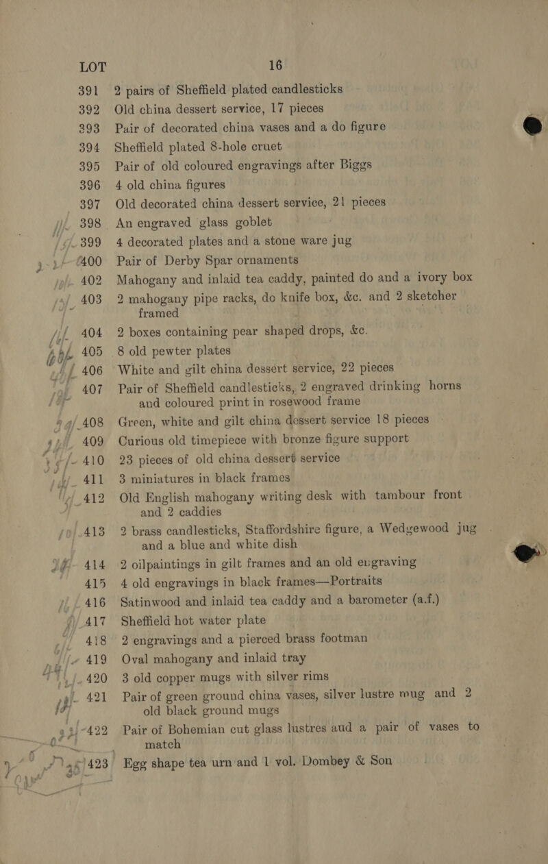 391 392 293 394 2 pairs of Sheffield plated candlesticks Old china dessert service, 17 pieces Pair of decorated china vases and a do figure Sheffield plated 8-hole cruet Pair of old coloured engravings after Biggs 4 old china figures Old decorated china dessert service, 21 pieces An engraved glass goblet 4 decorated plates and a stone ware jug Pair of Derby Spar ornaments scaled and inlaid tea caddy, painted do and a ivory box 2 mahogany pipe racks, do knife box, &amp;c. and 2 sketcher framed | 2 boxes containing pear shaped drops, Wc. 8 old pewter plates White and gilt china dessert service, 22 pieces Pair of Sheffield candlesticks, 2 engraved drinking horns and coloured print in rosewood frame Green, white and gilt china dessert service 18 pieces Curious old timepiece with bronze figure support 23 pieces of old china dessert service 3 miniatures in black frames Old English mahogany writing desk with tambour front and 2 caddies 2 brass candlesticks, Staffordshire figure, a Wedgewood jug and a blue and white dish 2 oilpaintings in gilt frames and an old engraving 4 old engravings in black frames—Portraits Satinwood and inlaid tea caddy and a barometer (a.f.) Sheffield hot water plate 2 engravings and a pierced brass footman Oval mahogany and inlaid tray 3 old copper mugs with silver rims Pair of green ground china vases, silver lustre mug and 2 old black ground mugs Pair of Bohemian cut glass lustres aud a pair of vases to match  