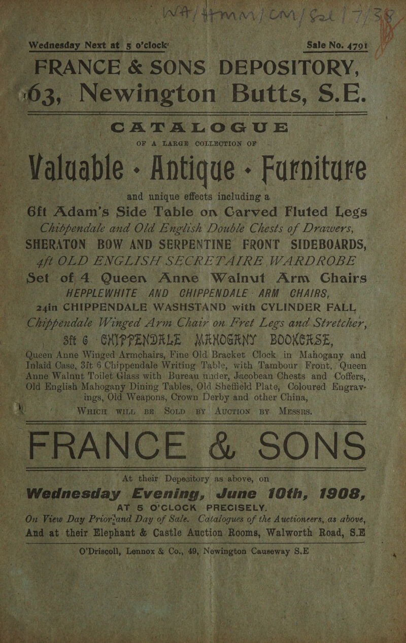           GES RAI Mates ee ey | ! eae a - Weaneatay Neve at 5 o'clock’ ! Ay Bais ae Se Sale No. 4701 A FRANCE &amp; SONS DEPOSITORY, AP3s. 2 aah. tale Butts, S S.E. CATALOGUE OF A LARGE COLLECTION OF Val uable - Antique - Furniture ine | gia unique effects including Bec | 4 Git ‘Adam's Side Table on Carved Fluted Legs a Chibpendale and Old E nglish Louble Chests of Drawers, 5 ‘SHERATON BOW AND SERPENTINE FRONT SIDEBOARDS, - oft OLD ENGLISH SECRETAIRE WARDROBE Set of 4 Queen Anne Wainut Arm Ghairs ele rama _HEPPLEWHITE AND GHIPPENDALE ARM GHAIRS, na “2gin CHIPPENDALE WASHSTAND with CYLINDER FALL “ ere Winged Arm Chair on Fret Legs and Stretcher, «BEE GS CHIPPENDRLE MAHOGRNY BOOKEHSE, 4 Cae Anne ‘Winged Armchairs, Fine Old Bracket Clock in Mahogany and - Inlaid Case, 3ft 6 Chippendale Writing: Table, with Tambour Front, Queen Anne Walnut Toilet Glass with Bureau under, Jacobean Chests and Coffers, a Old al ae Mahogany Dining Tables, Old Sheffield Plate, Coloured Engray- a ings, Old Weapons, Crown Derby and. other Chive: ‘Waren WILL BE Sonp By AUCTION BY. | aR AD ; * At their Depesitary as: ao, on - if “Wednesday Evening, June 10th, 1908, * AT &amp; O'CLOCK PRECISELY. — “Omg Bio Dae Prior‘and Day of | Sale. Catalogues of the Auctioneers, as above, And et their Elephant &amp; Castle Auction Rooms, Walworth Road, SE te! =O Didecoll, Lennox &amp; Con 49, , Newington ory S.E         