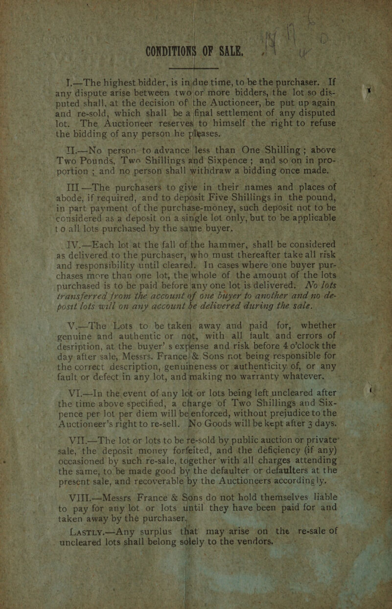                                   ; eer : —connimons or sn  : 7; The Highs nee is inde righe. to he the cane « Tf _any dispute arise between two or more bidders, the lot : so dis eget “puted shall, at the decision of the Auctioneer, be put He iy and re-sold, which shall be a final settlement of any disputed Be he Ole Sane Auctioneer reserves to. himself the right to. Buk ope the bidding of any person. he pleases. RE a er Ss eee oe  es IL—No person: to Paysueaese than One. shilling; above’ oh --. - 'Two Pounds, Two Shillings and Sixpence; and soon in POs portion ; and no Boone shall withdraw ; a bidding once made, ay ei  we ta Ill —The purchasers to give in their: names vabd: places of abode, if required, and to deposit Five: Shillings in the pound, ‘in part payment of the purchase-money, such deposit not to be ees ‘considered asa deposit on a single lot ony but to be. applicable. ‘ to all lots purchased by the same buyer. pee RR eV A ety re rae IV.—Each lot at the fall of the hammer, shall t be copudeced &amp; as delivered to the purchaser, who must thereafter takeall risk ~~ - and responsibility until cleared. In cases where one buyer pur- x ae Bet chases rnore than one lot, the whole of the amount of the lots. =. at at nS Se i= y T &lt; Setin Cine ae oe s ~ * _  purchased is to be paid before, any one lot is delivered: Vo /ots - Ae te ¥ transferred from the account af one bityer to another and no de- &gt; AS ti posit lots will on any account e delivered during the sale. a ae ue | . V.=-The Lots to be taken away and paid | for, whareres genuine and authentic or not, with all fault and errors of | are desription, at the buyer’ s ex fense and. risk before 4 o’clock the © os es day after sale, Messrs. France} &amp; Sons not being responsible for TOS the correct description, genuineness or authenticity. ‘Of, or anys Scie: fault or defect in any lot, and making no warranty. whatever. a3 : VI.—In the event of any lat or lots being left uncleared after as the time above specified, a charge of Two Shillings and Six- a, ~ “pence per lot per diem will beenforced, without prejudice to the oS) ae Auctioneer’s right to re-sell. No Goods will be kept after 3 days. 1 - VIt—The lot or lots to a Pesci by. public auction or private” hy '. sale, the deposit money forfeited, and the deficiency (if any) occasioned by such re-sale, together ‘with all charges attending &gt; the same, to. be made good by the defaulter or defaulters atthe =» present sale, and recoverable. by the Auctioneers accordingly. VIIL. —Messrs France &amp; Sons do not hold themselves liable to pay for any lot. or lots until they have been. fey for aud taken away by the purchasers : LastLty.—Any surplus at may arise on- ‘the. ‘re-sale of .. uncleared lots peal perce s PY to. the: venilors.: ey Es ta } t 7) ht aaa ie aah Mate ns te ' 7 . . ry eet &gt; { Vaan - Ow as BAY, . - 2 wr ey ip Paes bug : nay i, ts te , \ ¥ £ ¥ ] ‘ ‘a es r h : ‘ j Is at \ . ¥ t +. ei ba % 