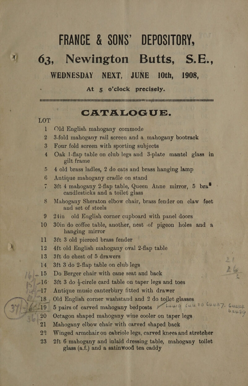 FRANCE &amp; SONS’ DEPOSITORY, . 63, Newington Butts, S.E., WEDNESDAY NEXT, JUNE 10th, 1908, At 5 o’clock precisely. CATALOGUE. 1 Old English mahogany commode 2 3-fold mahogany rail screen and a mahogany bootrack 3 Four fold screen with sporting subjects 4 Oak !-flap table on club legs and 3-plate mantel glass in gilt frame 5 4 old brass ladles, 2 do cats and brass hanging lamp 6 Antique mahogany cradle on stand 3ft 4 mahogany 2-flap table, Queen Anne mirror, 5 bra® candlesticks and a toilet glass | 8 Mahogany Sheraton elbow chair, brass fender on claw feet and set of steels 9 24in old English corner cupboard with panel doors 10 30in do coffee table, another, nest of pigeon holes and a hanging mirror 11 3ft 3 old pierced brass fender \ 12 4ft old English mahogany oval 2-flap table 13 3ft do chest of 5 drawers 14 3ft 3 do 2-flap table on club legs ',..15 Do Berger chair with cane seat and back na? } 16’ 3ft 3 do 4-circle card table on taper legs and toes igh 17 Antique music canterbury fitted with drawer ( c 18, Old English corner washstand and 2 do tojlet glasses Re §659) 5 pairs of carved mahogany bedposts ” S+#/9 *#%* °° ©% 8S /- Geena i 20° Octagon shaped mahogany wine cooler on taper legs 9) Mahogany elbow chair with carved shaped back 22 Winged armchair on cabriole legs, carved knees and stretcher 23 2ft 6 mahogany and inlaid dressing table, mahogany toilet glass (a.f.) and a satinwood tea caddy : 4 SD felpelh cp /