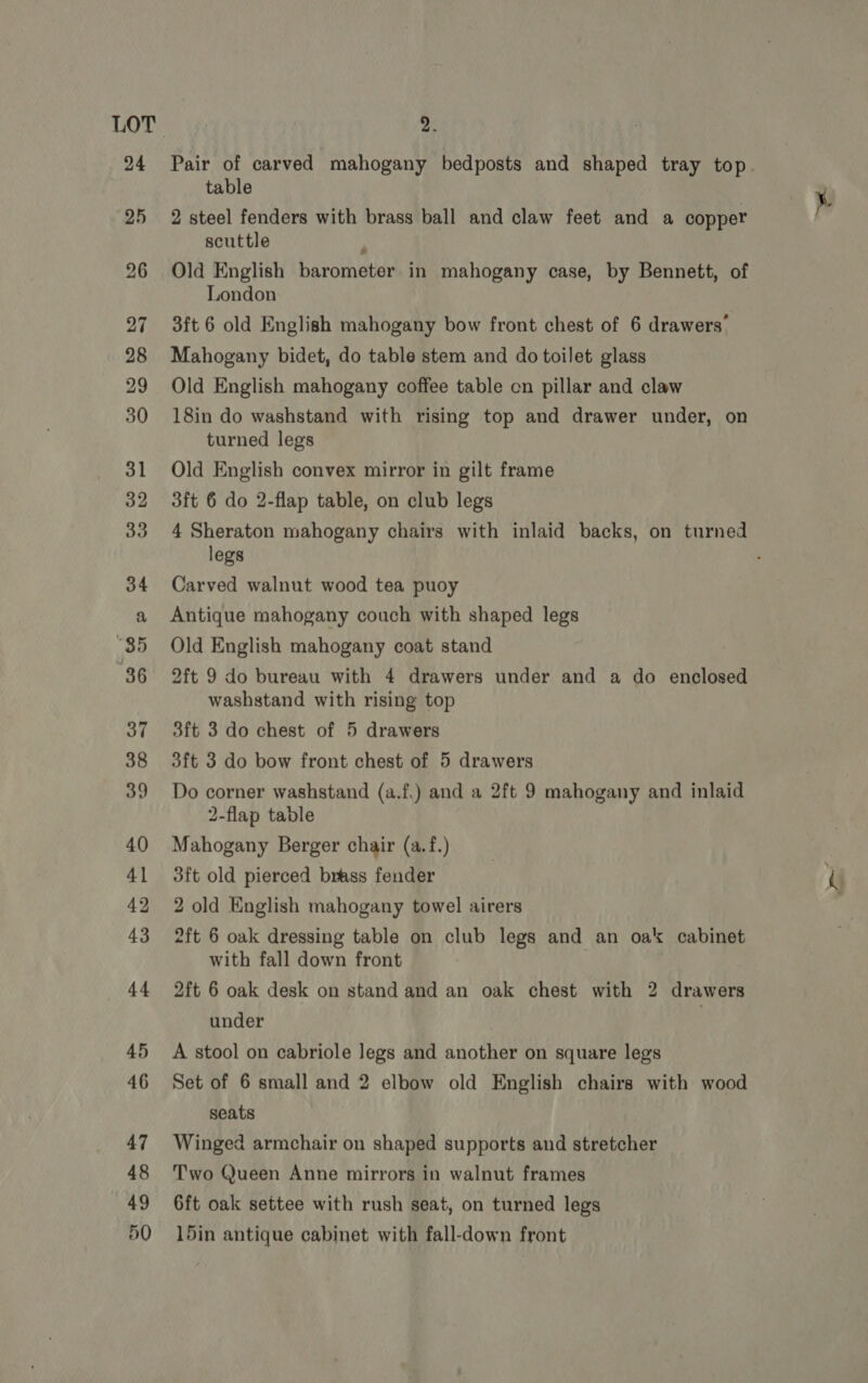 42 2 steel fenders with brass ball and claw feet and a copper scuttle : Old English barometer in mahogany case, by Bennett, of London Mahogany bidet, do table stem and do toilet glass Old English mahogany coffee table cn pillar and claw 18in do washstand with rising top and drawer under, on turned legs Old English convex mirror in gilt frame 4 Sheraton mahogany chairs with inlaid backs, on turned legs Carved walnut wood tea puoy Antique mahogany couch with shaped legs Old English mahogany coat stand 2ft 9 do bureau with 4 drawers under and a do enclosed washstand with rising top 3ft 3 do chest of 5 drawers 3ft 3 do bow front chest of 5 drawers Do corner washstand (a.f.) and a 2ft 9 mahogany and inlaid 2-flap table Mahogany Berger chair (a.f.) 3ft old pierced brass fender 2 old English mahogany towel airers 2ft 6 oak dressing table on club legs and an oak cabinet with fall down front 2ft 6 oak desk on stand and an oak chest with 2 drawers under , A stool on cabriole Jegs and another on square legs Set of 6 small and 2 elbow old English chairs with wood seats Winged armchair on shaped supports and stretcher Two Queen Anne mirrors in walnut frames 6ft oak settee with rush seat, on turned legs 15in antique cabinet with fall-down front es