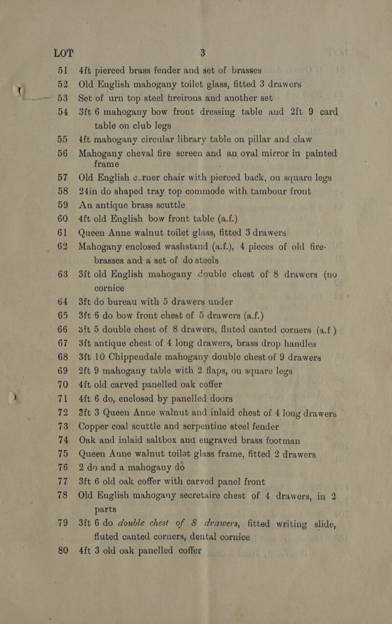 70 73 3 4ft pierced brass fender and set of brasses Old English mahogany toilet glass, fitted 3 drawers Set of urn top steel fireirons and another set 3ft 6 mahogany bow front dressing table and 2ft 9 card table on club legs 4ft mahogany circular library table on pillar and claw frame Old English c.rner chair with pierced back, on square legs 24in do shaped tray top commode with tambour front An antique brass scuttle 4ft old English bow front table (a.f.) Queen Anne walnut toilet glass, fitted 3 drawers Mahogany enclosed washstand (a.f.), 4 pieces of old fire- brasses and a set of do steels 3{t old English mahogany couble chest of 8 drawers (no cornice 3ft do bureau with 5 drawers under 3ft 6 do bow front chest of 5 drawers (a.f.) 3ft 5 double chest of 8 drawers, fluted canted corners (a.f.) 3ft antique chest of 4 long drawers, brass drop handles 3ft 10 Chippendale mahogany double chest of 9 drawers 2ft 9 mahogany table with 2 flaps, on square legs 4ft old carved panelled oak coffer 4ft 6 do, enclosed by panelled doors 3ft 3 Queen Anne walnut and inlaid chest of 4 long drawers Copper coal scuttle and serpentine steel fender Oak and inlaid saltbox and engraved brass footman Queen Anne walnut toilot glass frame, fitted 2 drawers 2 do and a mahogany do 3ft 6 old oak coffer with carved panel front Old English mahogany secretaire chest of 4 drawers, in 2 parts 3ft 6 do double chest of 8 drawers, fitted writing slide, fluted canted corners, dental cornice ©