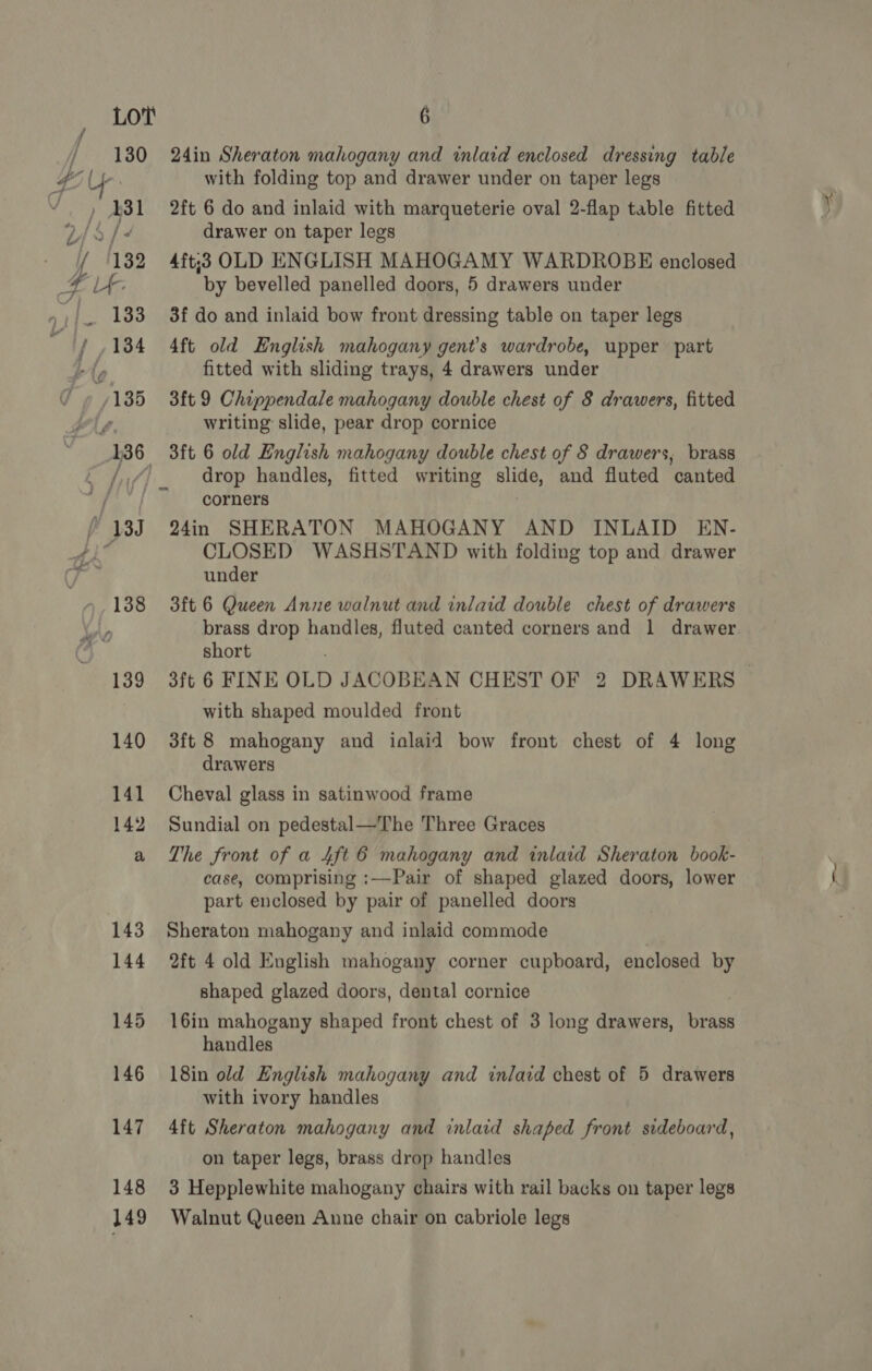 145 146 147 148 149 6 24in Sheraton mahogany and inlaid enclosed dressing table with folding top and drawer under on taper legs 2ft 6 do and inlaid with marqueterie oval 2-flap table fitted drawer on taper legs 4ft:3 OLD ENGLISH MAHOGAMY WARDROBE enclosed by bevelled panelled doors, 5 drawers under 3f do and inlaid bow front dressing table on taper legs 4ft old English mahogany gent’s wardrobe, upper part fitted with sliding trays, 4 drawers under 3ft 9 Chippendale mahogany double chest of 8 drawers, fitted writing slide, pear drop cornice drop handles, fitted writing slide, and fluted canted corners 24in SHERATON MAHOGANY AND INLAID EN- CLOSED WASHSTAND with folding top and drawer under 3ft 6 Queen Anne walnut and inlaid double chest of drawers short with shaped moulded front 3ft 8 mahogany and ialaid bow front chest of 4 long drawers Cheval glass in satinwood frame Sundial on pedestal—The Three Graces The front of a 4ft 6 mahogany and inlaid Sheraton book- case, comprising :—Pair of shaped glazed doors, lower part enclosed by pair of panelled doors Sheraton mahogany and inlaid commode , 2ft 4 old English mahogany corner cupboard, enclosed by shaped glazed doors, dental cornice 16in mahogany shaped front chest of 3 long drawers, brass handles 18in old English mahogany and inlacd chest of 5 drawers with ivory handles 4ft Sheraton mahogany and inlaid shaped front sideboard, on taper legs, brass drop handles 3 Hepplewhite mahogany chairs with rail backs on taper legs Walnut Queen Anne chair on cabriole legs
