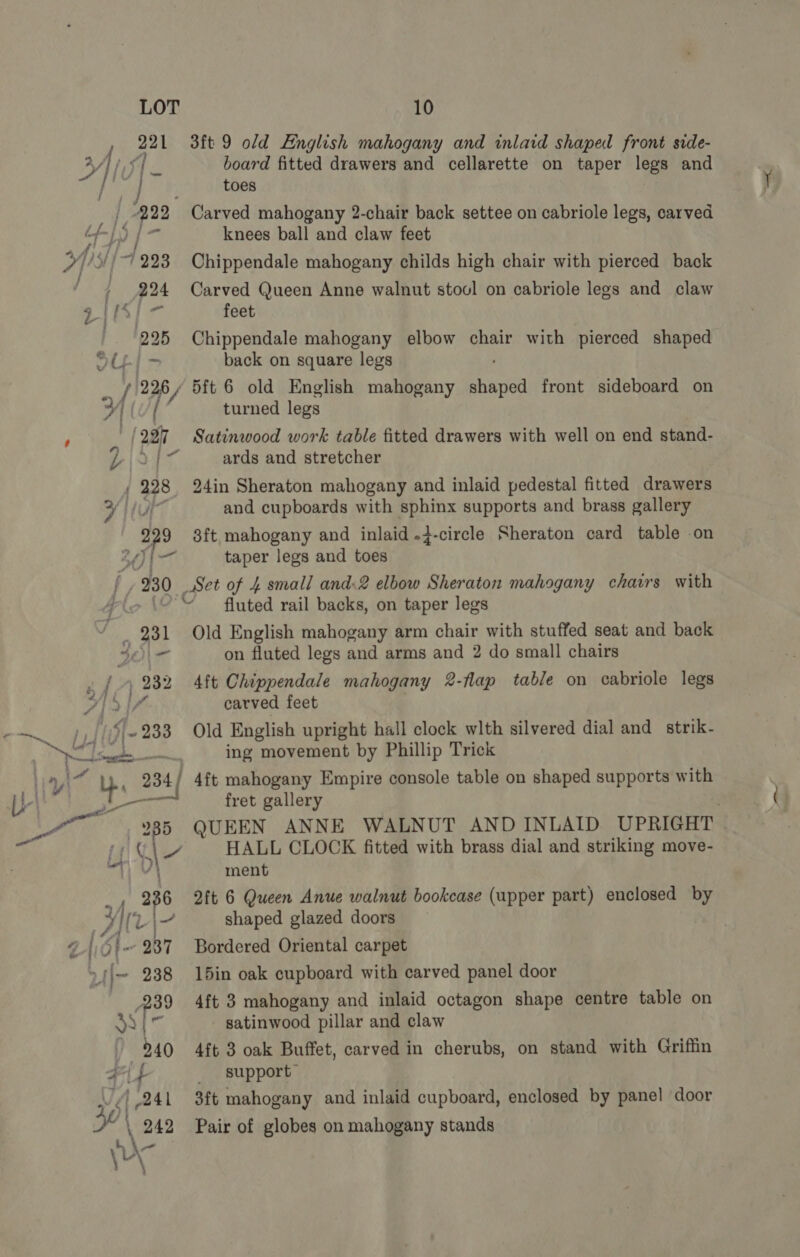 rn ah 3ft 9 old English mahogany and inlaid shaped front side- 4 HV board fitted drawers and cellarette on taper legs and toes Na ] op 222 Carved mahogany 2-chair back settee on cabriole legs, carved : eo ie knees ball and claw feet 7] 5//7 223 Chippendale mahogany childs high chair with pierced back ‘ +7 924 Carved Queen Anne walnut stool on cabriole legs and claw | oS ie feet | 225 Chippendale mahogany elbow chair with pierced shaped JU-| > back on square legs af 226 / 5ft 6 old English mahogany eee front sideboard on / turned legs , (227 Satinwood work table fitted drawers with well on end stand- ARS boa ards and stretcher | 998 24in Sheraton mahogany and inlaid pedestal fitted drawers tr and cupboards with sphinx supports and brass gallery agf- 3ft mahogany and inlaid .4-circle Sheraton card table on oF 3 beet taper legs and toes 230 Set of 4 small and.2 elbow Sheraton mahogany chairs with 4 > © fluted rail backs, on taper legs ' _ 231 Old English mahogany arm chair with stuffed seat and back N\A on fluted legs and arms and 2 do small chairs . {A Lose 4ft Chippendale mahogany 2-flap table on cabriole legs A carved feet hy 933 Old English upright hall clock wlth silvered dial and strik- cf ba ing movement by Phillip Trick fret gallery 285 QUEEN ANNE WALNUT AND INLAID UPRIGHT \ ment Tg 6 2ft 6 Queen Anue walnut bookcase (upper part) enclosed by ae | shaped glazed doors Ot 937 Bordered Oriental carpet | [\~ 238 15in oak cupboard with carved panel door 239 4ft 3 mahogany and inlaid octagon shape centre table on | satinwood pillar and claw 240 4ft 3 oak Buffet, carved in cherubs, on stand with Griffin #1 f _ support: ‘i 241 3ft mahogany and inlaid cupboard, enclosed by panel ‘door \ 242 Pair of globes on mahogany stands