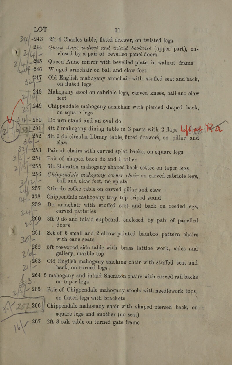 2ft 4 Charles table, fitted drawer, on twisted legs Queen Anne walnut and inlaid bookcase (upper part), en- closed by a pair of bevellea panel doors Queen Anne mirror with bevelled plate, in walnut frame Winged armchair on ball and claw feet Old English mahogany armchair with stuffed seat and back, on fluted legs Mahogany stool on cabriole legs, carved knees, ball and claw feet Chippendale mahogany armchair with pierced shaped back, on square legs ceusit. 9 do circular library table, fitted drawers, on pillar and claw  2 253 Pair of chairs with carved splat backs, on square legs 3S ~ 254 Pair of shaped back do and 1 other 2 | i \)-255 6ft Sheraton mahogany shaped back settee on taper legs , 256 Chippendale mahogany corner chair on carved cabriole legs, lvi- ball and claw feet, no splats ede 257 24in do coffee table on carved pillar and claw fu _258 Chippendale mahogany tray top tripod stand 259 Do armchair with stuffed sert and back on reeded legs, aut carved patteries LH “0 3ft 9 do and inlaid cupboard, enclosed by pair of panelled V i . doors 1 261 Set of 6 small and 2 elbow painted bamboo pattern chairs 36|- with cane seats — | 62 5ft rosewood side table with brass lattice work, sides and Lia gallery, marble top 263 Old English mahogany smoking chair with stuffed seat and v ~9 back, on turned legs , 264 5 mahogany and inlaid Sheraton chairs with carved rail backs f gany De): on taper legs - ra ie Ly 265 Pair of Chippendale mahogany stools with needlework tops, ———Zi on fluted legs with brackets ; AA ZS b 26 | Chippendale mahogany chair with shaped pierced back, on — | ; square legs and another (no seat) V4 267 2ft 8 oak table on turned gate frame \'g