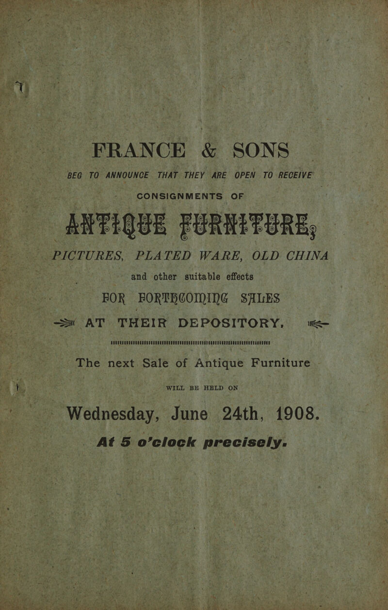   ; NAG, Ea eee hat? a, be: ee FRANCE &amp; SONS | BEG TO ANNOUNCE THAT THEY ARE OPEN TO RECEIVE Pola en MENS OF | MEPIQUE FORMETERE, and other suitable effects FOR FORTHCOMING SALES The next das of Antique Furniture WILL BE HELD ON At 5 o’clock precisely.