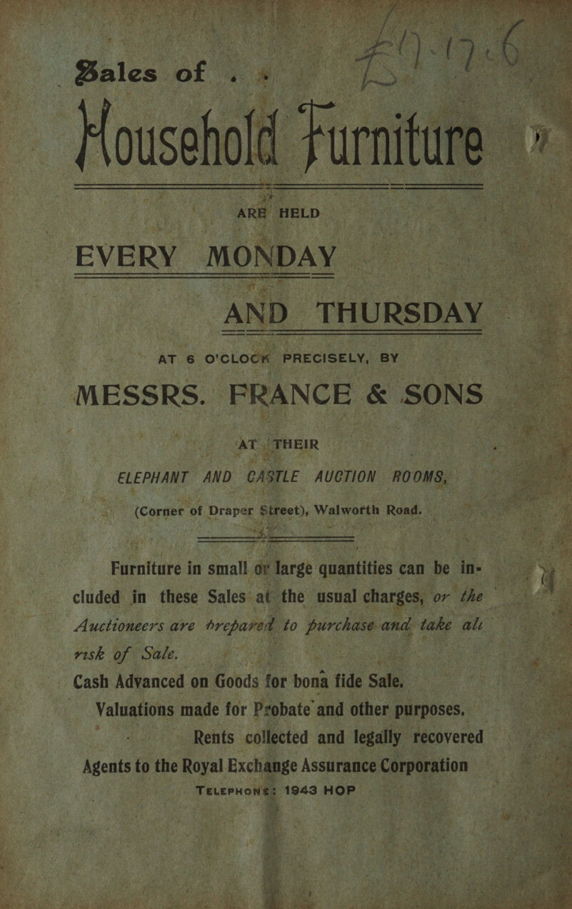  ie ARE MELD EVERY MONDAY — es ig AND THURS sal Lc?   Se oe ey AT 6 O'CLOCK SPAR GaRCel BY MESS RS. FRANCE &amp; SONS es AT, THEIR | ee  ELEPHANT AND CASTLE AUCTION ROOMS,   vag (Corner ot Draper Street), Walworth Reet ee % arte Fuenitare3 in small. oY large quantities can ho ins ; Wee cluded in these Sales’ at the usual char es, or the at / Auctioneers are prepared to purchase and. take al ae risk of Sale. eo eae igen AB ee Pi en  Cash Advanced on Goods for bona fide Sale, Valuations made for Probate and other purposes, | Rents. collected and legally recovered Agents to the Royal Exchange Assurance Corporation Teuernone: 1943 HOP   tis 43 ae 5 wan AGB me; | a . sh: . Oh ite a . G,\ hayti + { ifn ay Ea m st h th ' P*)  