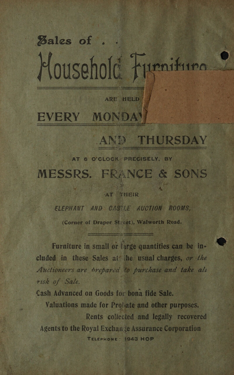 ae ee Re RRR Ma OR” SGM a Se OF re nea ‘ 7 ae, . ita WL ne so Sen x weet 5 pik CM. 5 (a . wis ‘ Bales of . . 1 oe Househol cit ARE’ we EVERY von a Tn eet ar AND _THURSDAY AT 6 O'CLOCK: PRECISELY, BY MESSRS. FRANCE &amp; SONS “    “AT © VHEIR ELEPHANT AND CAS Le AUCTION ROOMS, (Cornes of Paper Steet), Walworth Road.  =  Earalture in small or large quantities c can be in= ®@ cluded in these Sales ai’ ihe usual charges, or the Auctioneers are Hehe de to 0 purchase and take ale risk of Sale. ce | Cash Advanced on Goods for * fide Sale. Valuations made for Prolate and other purposes, Rents collected and legally recovered Agents to the Royal Exchange Assurance Corporation TELEPHONE : tie HOP