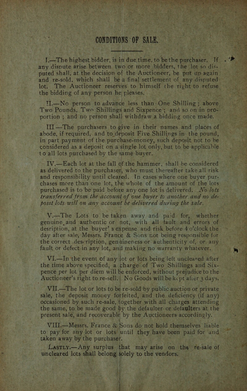        ‘onpimon OF mS ‘4 1_The higtient bidder, is i due. fine. ie ia tarthae a PAY, .£ any dispute arise between two or more bidders, the lot so Gis So ae puted shall, at the decision of the Auctioneer, be put upagain’ and re-sold, which shall bea final’ settlement of any disputed: lot. The Auctioneer reserves to himself the Moles to refuse ~ the bidding of any person he pleases, Ral ugh Be hey TI1.—No person to advan e less chee One Shilling | above by Two Pounds, Two Shillings and Sixpence and so on:in pro- f 3 “if portion ; and no person shall withdraw a bidding once made. ~ III —The purchasers to give, in their names and places of © _ abode, if required, and to deposit Five Shillings in. the pound, in part payment of the purchase- money, such deposit not tobe —_~ considered as a deposit on a single lot only, but to be seas wi to all lots purchased by the same: Buyer. 50% | IV,—Each lot at the fall of the hammer, shall be considered as delivered to the purchaser, who must thereafter take all risk and responsibility until cleared. In cases where one buyer pur- chases more than one lot, the whole of the amount of the lots purchased is to be paid before any one lot is delivered. /Vo /ots : transferred from the: account of one buyer to another.and no de- « posit lots. will on any account be delivered during the sale, V.—The Lots to be taken away and paid. for, swhetherg2ksi 2-4 genuine, and authentic or not, with all fault. and errors ORR is desription, at the buyer’ s expense and risk before 40’clock the ~ day after sale, Messrs. France &amp; Sons not being responsible fur © ~~ the correct .description, geniineness or authenticity of, or any ss | fault or defect-in any lot, and making no warranty whatever. tie, VI.—In the event of any lot or lots being left uncleared after the time above specified, a charge: of Two Shillings and Sika pence per lot per diem will he enforced, without prejudice to the _ Auctioneer’s right to re- sell.: No Goods will be ks pt after 3 days. es aes ~ VII.—The lot or lots to be re-sold by public auction or private BK sale, the deposit money forfeited, and. the deficiency (if any) My. occasioned by such re-sale, ogether. with all charges attending _ the same, to be made good by the defaulter or defaulters at the present sale, and recoverable by the Auctioneers accordingly. VIII. Messrs. France &amp; Sons do not hold themselves liable. : ~~ to pay for any lot or lots until they have been es for and * taken away by the purchaset. . Y cy: Lastiy.—Any surplus that may arise on the” ate. sale of i Eg uncleared lots shall belong Solely to the vendors, . cee : * % r 3 Bors ee a 