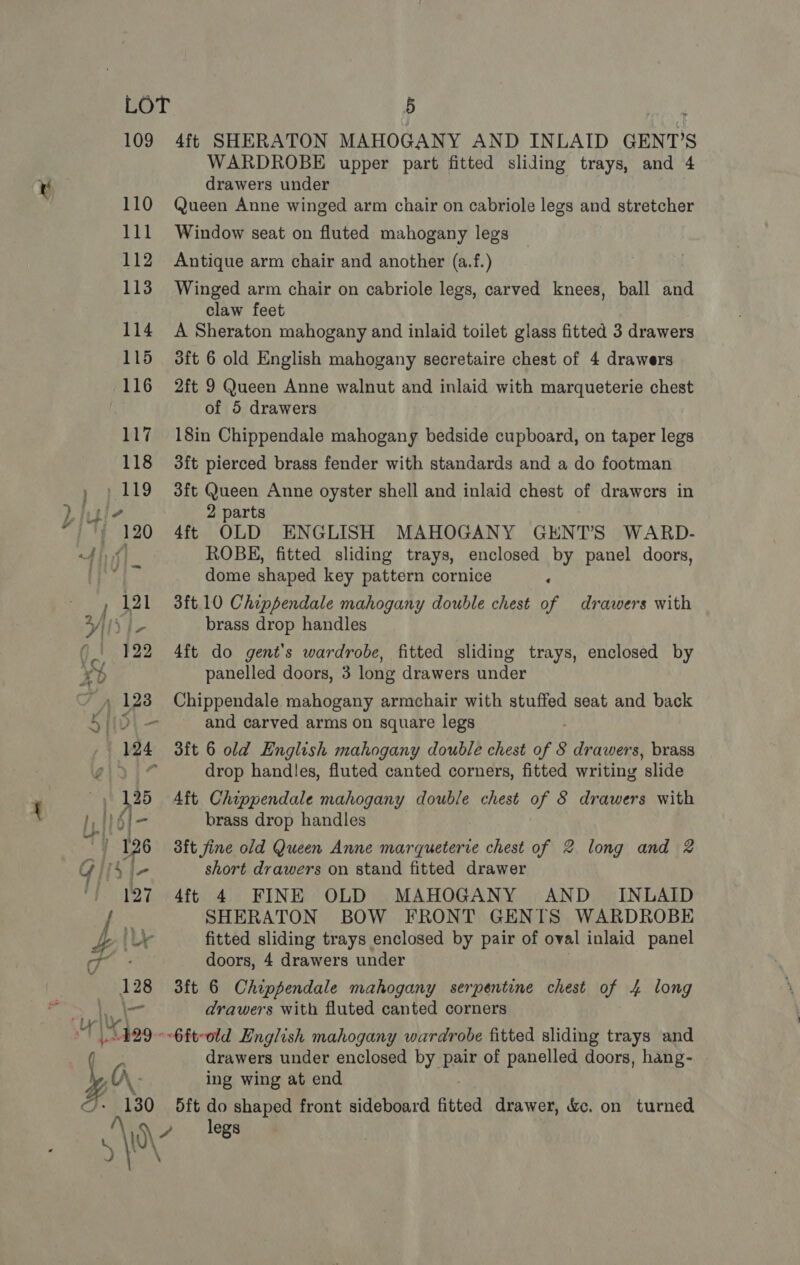 \ - WARDROBE upper part fitted sliding trays, and 4 Queen Anne winged arm chair on cabriole legs and stretcher Window seat on fluted mahogany legs Antique arm chair and another (a.f.) 2ft 9 Queen Anne walnut and inlaid with marqueterie chest 3ft Queen Anne oyster shell and inlaid chest of drawers in 2 parts 4ft OLD ENGLISH MAHOGANY GENT’S WARD- ROBE, fitted sliding trays, enclosed by panel doors, dome shaped key pattern cornice ‘ brass drop handles 4ft do gent'’s wardrobe, fitted sliding trays, enclosed by panelled doors, 3 long drawers under and carved arms on square legs drop handles, fluted canted corners, fitted writing slide brass drop handles aft fine old Queen Anne marqueterre chest of 2 long and 2 short drawers on stand fitted drawer 4ft 4 FINE OLD MAHOGANY AND _ INLAID SHERATON BOW FRONT GENTS WARDROBE fitted sliding trays enclosed by pair of oval inlaid panel doors, 4 drawers under 3ft 6 Chippendale mahogany serpentine chest of 4 long drawers with fluted canted corners drawers under enclosed by pay of panelled doors, hang- ing wing at end