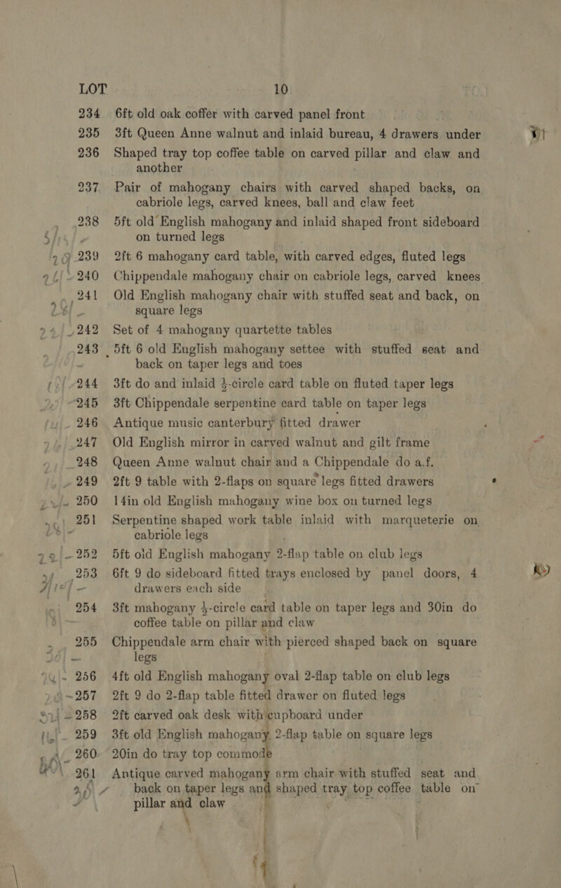 6ft old oak coffer with carved panel front 3ft Queen Anne walnut and inlaid bureau, 4 drawers aude Shaped tray top coffee table on carved pillar and claw and another cabriole legs, carved knees, ball and claw feet 5ft old’ English mahogany and inlaid shaped front sideboard on turned legs 2ft 6 mahogany card table, with carved edges, fluted legs Chippendale mahogany chair on cabriole legs, carved knees Old English mahogany chair with stuffed seat and back, on square legs Set of 4 mahogany quartette tables back on taper legs and toes 3ft do and inlaid 4-circle card table on fluted taper legs 3ft Chippendale serpentine card table on taper legs Antique music canterbury fitted drawer Old English mirror in carved walnut and gilt frame Queen Anne walnut chair and a Chippendale do a.f. 2ft 9 table with 2-flaps on square legs fitted drawers 14in old English mahogany wine box on turned legs cabriole legs 5ft oid English mahogany 2- one table on club legs 6ft 9 do sideboard fitted trays enclosed by panel doors, 4 drawers each side 3ft mahogany 4-circle card table on taper legs and 30in do coffee table on pillar and claw | Chippendale arm chair with pierced shaped back on square 4ft old English mahogany oval 2-flap table on club legs 2ft 9 do 2-flap table fitted drawer on fluted legs 2ft carved oak desk with cupboard under 3ft old English mahogany, 2-flap table on square legs 20in do tray top commodi : Antique carved mahogany arm chair with stuffed seat and back on taper legs and shaped Hey, top coffee yevie on pillar and claw 4 | | i KY)