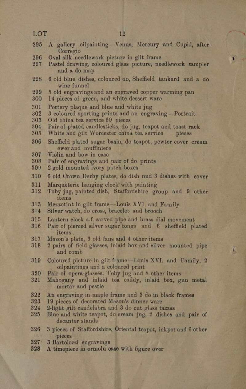 295 <A gallery oilpaintIng—Venus, Mercury and Cupid, after Corregio 296 Oval silk needlework picture in gilt frame 297 Pastel drawing, coloured glass picture, needlework sampler and a do map 298 6 old blue dishes, coloured do, Sheffield tankard and a do wine funnel 299 5 old engravings and an engraved copper warming pan 300 14 pieces of green, and white dessert ware 301 Pottery plaque and blue and white jug 302 3 coloured sporting prints and an engraving—Portrait 303 Ojd china tea service 60 pieces 304 Pair of plated candlesticks, do jug, teapot and toast rack 305 White and gilt Worcester china tea service pieces 306 Sheffield plated sugar basin, do teapot, pewter cover cream ewer and muffiniere 307 Violin and bow in case 308 Pair of engravings and pair of do prints 309 2 gold mounted ivory pitch boxes 310 6 old Crown Derby plates, do dish nnd 3 dishes with cover 311 Marqueterie hanging clock’ with painting 312 Toby jug, painted dish, Staffordshire group and 9 other items 313 Mezzotint in gilt frame—Louis XVI. and Family 314 Silver watch, do cross, bracelet and brooch 315 Lantern clock a.f. carved pipe and brass dial movement 316 Pair of pierced silver sugar tongs and 6. sheffield plated items . 317 Mason’s plate, 3 old fans and 4 other items 318 2 pairs of field glasses, inlaid box and silver mounted pipe and comb 319 Coloured picture in gilt frame—Louis XVI. and Family, 2 oilpaintings and a coloured print 320 Pair of operaglasses, Toby jug and &amp; other items 321 Mahogany and inlaid tea caddy, inlaid box, gun metal mortar and pestle 322 An engraving in maple frame and 3 do in black frames 323 19 pieces of decorated Mason’s dinner ware 324 2-light gilt candelabra and 3 do cut glass tazzas 325 Blue and white teapot, do cream jug, 2 dishes and pair of decanter stands 326 3 pieces of Staffordshire, Oriental teapot, inkpot and 6 other pieces 327 3 Bartolozzi engravings 328 A timepiece in ormolu case with figure over