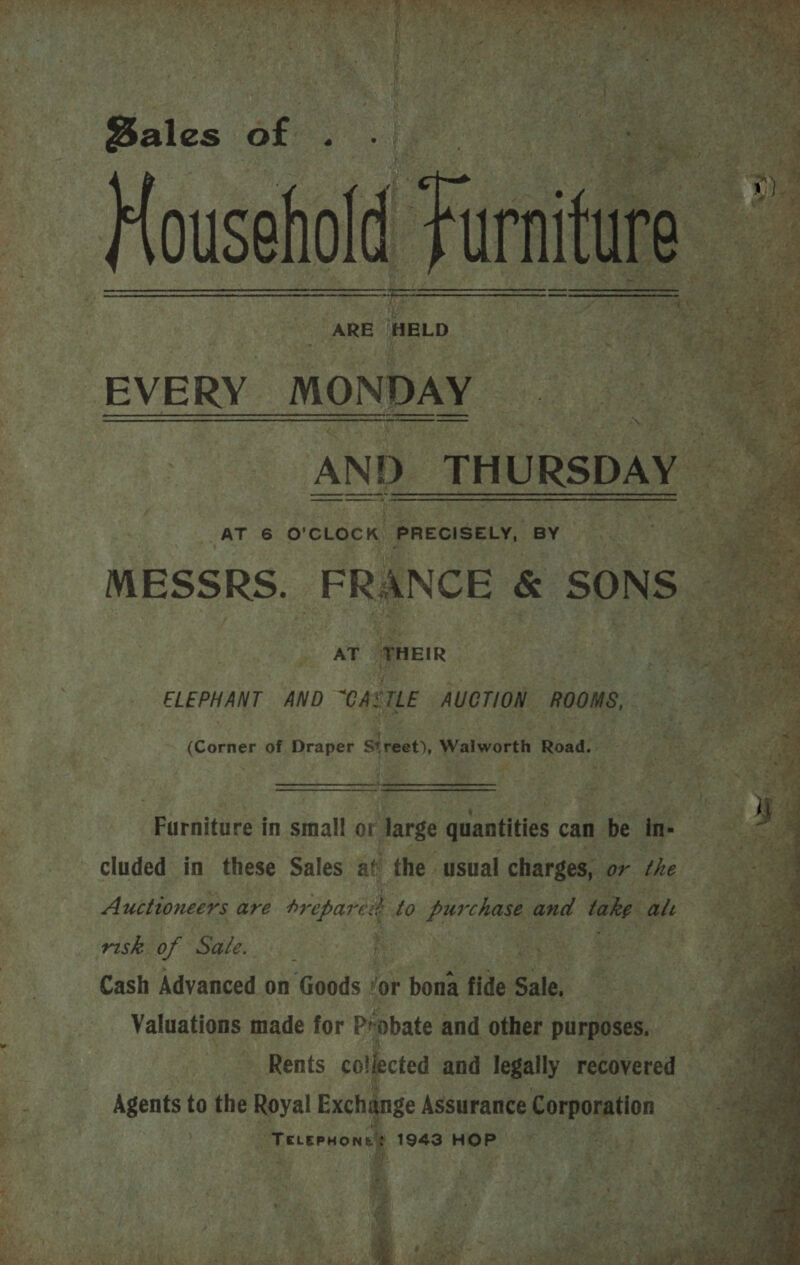  Whe Ms eS Pray Cee Wy yt Or ae ae BESTE EAS Rice oa es SoM pT I eRe 3 ean x os a      Pe Bales of : Housel ARE HELD. 4 “EVERY MONDAY   Re ee BA) 6. hat       AT 6 o'clock. PRECISELY, BY MESSRS. | ee    NCE &amp; SONS A Pea) ELEPHANT AND CASTLE AueTiON. ROOMS, 5, (Corner of Draper Street, Walworth Road. = ; oi > tes) WS: Ma RO igh ig     a Bes a, — Bee Re, Furniture i in sioall or large quantities can n be ine cluded in these Sales at the usual charges, or the ; in ase gh Mabe Gist ite’   A uctioneers are brepareeh to purchase and take al .  : risk of EE es h A eat a as ee i Rea Cash Advanced on Goods ‘or bona fide Raley Jes Valuations made for Probate and d other Purposes, oh rege AT ations ae fet y a ae We as in « ae Ss > : “A (ey es i a “ 4 tana mw : Sait a (She, ig = fas s 7 4 : j ne ' a ee a Bas tt id eal ae BY a Rie OND © kt Aer is PPE ik a ae, i ~ Mire 4 ae A et bay bn SF inal &amp; Dy ‘imi ei, ve 2 me awh! cal ryt a TS oe