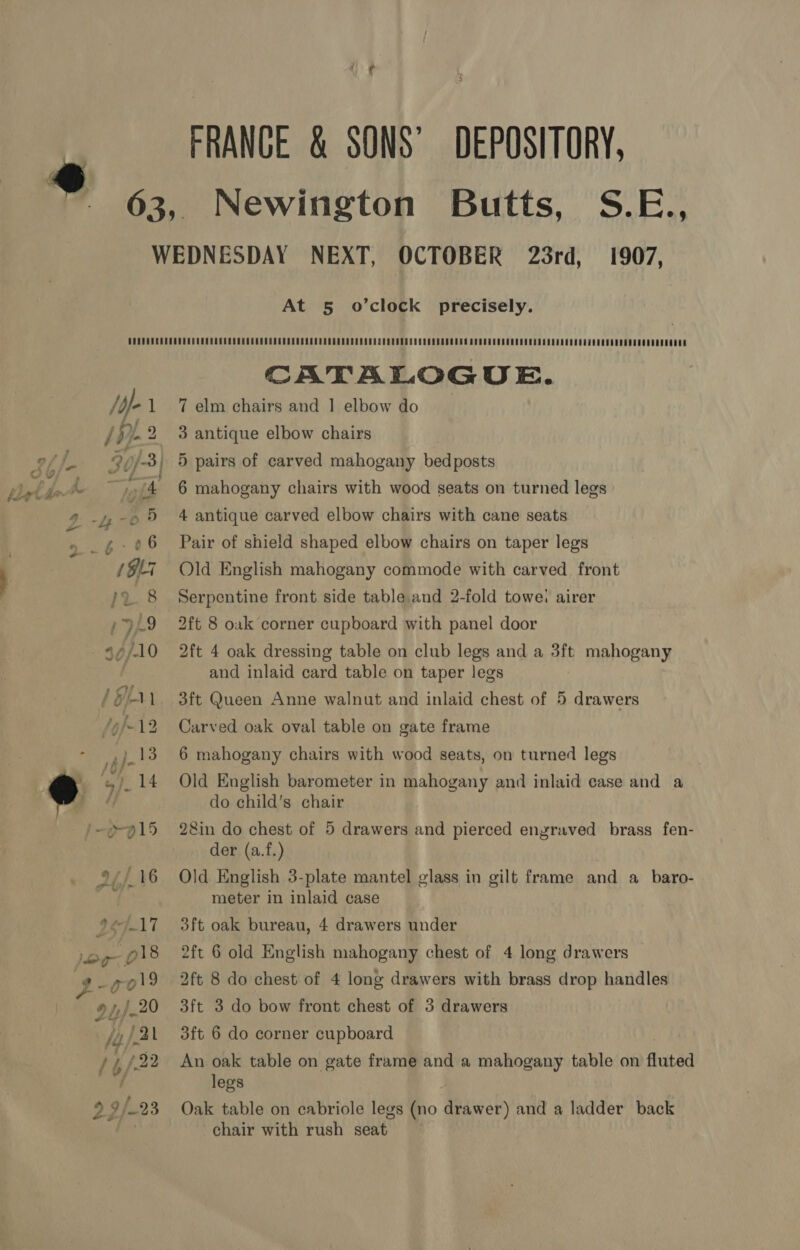 FRANCE &amp; SONS’ DEPOSITORY, Newington Butts, S.E., At 5 o’clock precisely. /df- 1 CATALOGUE. 7 elm chairs and 1 elbow do 3 antique elbow chairs 5 pairs of carved mahogany bedposts 6 mahogany chairs with wood seats on turned legs 4 antique carved elbow chairs with cane seats Pair of shield shaped elbow chairs on taper legs Old English mahogany commode with carved front Serpentine front side table and 2-fold towe: airer 2ft 8 oak corner cupboard with panel door 2ft 4 oak dressing table on club legs and a 3ft mahogany and inlaid card table on taper legs 3ft Queen Anne walnut and inlaid chest of 5 drawers Carved oak oval table on gate frame 6 mahogany chairs with wood seats, on turned legs Old English barometer in mahogany and inlaid ease and a do child’s chair 28in do chest of 5 drawers and pierced engraved brass fen- der (a.f.) Old English 3-plate mantel glass in gilt frame and a baro- meter in inlaid case 3ft oak bureau, 4 drawers under 2ft 6 old English mahogany chest of 4 long drawers 2ft 8 do chest of 4 long drawers with brass drop handles 3ft 3 do bow front chest of 3 drawers 3ft 6 do corner cupboard An oak table on gate frame and a mahogany table on fluted legs Oak table on cabriole legs (no drawer) and a ladder back chair with rush seat