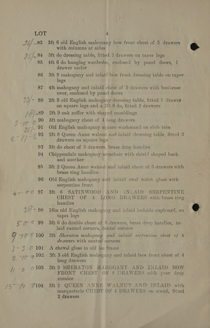 96 4- go 97 3f/'- 98 so 9 99 Y 76° © 100 é ?-+3:0101 ~102 9 Mf - Pn, fy 7, “ 103 4 3ft 6 old English mahogany bow front Ait of 5 Rei with columns at sides 3ft do dressing table, fitted 2 drawers on taper legs 4ft 6 do hanging wardrobe, enclosed. by panel doors, 1 drawer under 3ft 9 mahogany and inlaid bow front dressing table on taper legs 4ft mahogany and inlaid chest of 5 drawers with bookcase 2ft 9 old English mahogany dressing table, fitted | drawer on square legs and a 2ft 6 do, fitted 2 drawers 3ft mahogany chest of 4 long drawers 2ft 8 Queen Anne walnut and inlaid dressing table, fitted 3 drawers on square legs 3ft do chest of 5 drawers, brass drop handles Chippendale mahogany armchair with shield shaped back and another oft 2 Queen Anne walnut and inlaid chest of 5 drawers with brass ring handles Old English mahogany and inlaid oval toilet glass with serpentine front 3ft 6 SATINWOOD AND CHEST OF |4- BONG 16in old English mahogany and inlaid bedside cupboard, on taper legs 3ft 6 do double chest of S drawers, brass drop handles, in- laid canted corners, dental cornice iNLAID SERPENTINE DRAWERS with brass ring 3ft Sheraton mahogany and inlaid serpentine chest of 4 drawers with canted corners A cheval glass in old lac frame 3ft 3 old English mahogany and inlaid bow front chest of 4 long drawers aft 9 SHERATON MAHOGANY AND INLAID BOW FRONT CHEST OF 8 DRAWERS with pear drop cornice 3ft 2 QUEEN ANNE WALNUT AND INLAID with 2 drawers @.