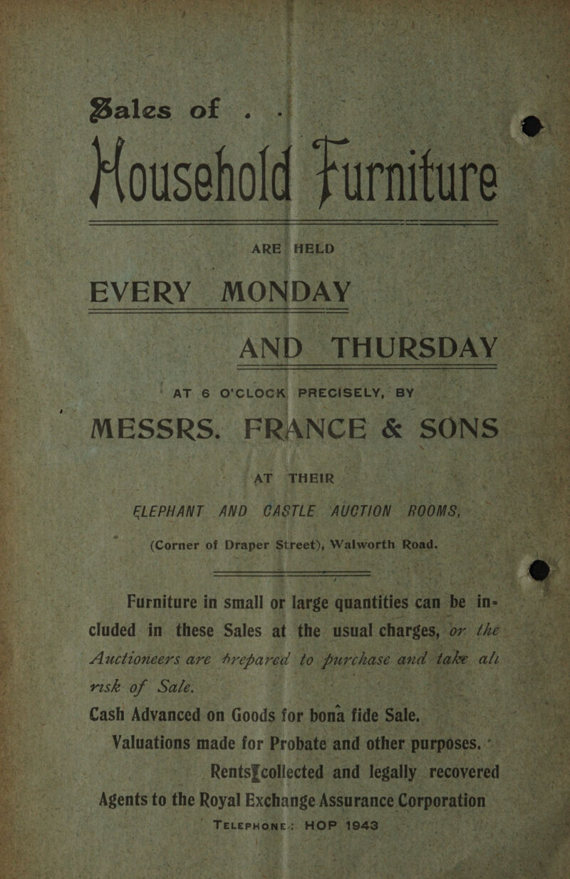    Sales o Househol      VOOERS yee GON. hut ARIE ETRE sects Sari ee a EVERY MONDAY oh ea ) sh ey a cpa! : ae ‘ te       ~ , ) AT 6 o'clock PRECISELY, BY ob ‘ ‘aT T HEIR  ELEPHANT AND. CASTLE AUCTION. “ROOMS, Tcérnes of Draper st reet), Walworth Road. . . ty   ie. : 7 ‘ ‘ as +: ae tet oni N sh x Furniture i in small or large quantities can a        Py niko Sa “ Cash Advanced: on Goods for bona fide sie ie BAe ri ‘Valuations made for Probate and other ‘purposes. ae. -_ Rents§collected and Jegally. ‘recovered. Pies Bysshe to the ly Exchange Assurance Corporation aap: gs HOP. 1943 :   