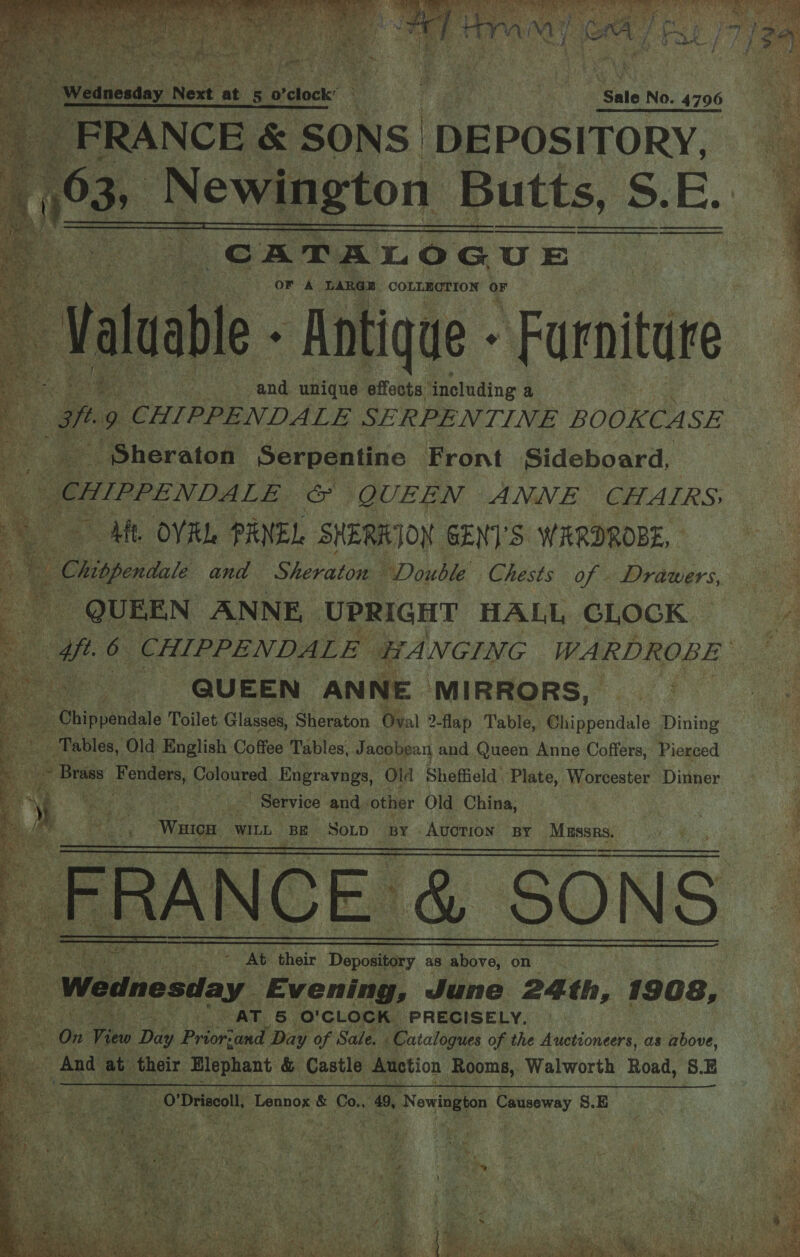 “CATALOGUE  or A ‘LARGE COLLECTION Or “vate ‘Antique - Farnitare ae and unique effects ‘including a ; aft. 9 CHIPPENDALE SERPENTINE BOOKCA SE ~ Sheraton Serpentine | Front Sideboard, eile &amp; QUEEN ANNE CHAIRS AML Ot: PANEL SHERKION GENTS WARDROBE, - Chigendae and Sheraton “Double Chests of - Drawers, He QUEEN ANNE, UPRIGHT HALL GLOGK | we 6 CHIPPENDALE | HA NGING WA IRDROBE ae QUEEN ANNE ‘MIRRORS, | ie Dhippaiilale Toilet. Glasses, Sheraton Oval 2-flap Table, Chippendale Dining Tables, Old English Cs iee Tables, Jacobean and Queen Anne Coffers, Pierced &gt; Brass Fenders, Coloured Engravngs, Old Sheffield’ Plate, Prorteats Dinner. ‘a te meg te] Service and other Old China, | ay Waves | WILL BE SOLD “BY Avorion By RS no Be   a 43               ie Sao SS At flieir Dopod ey as ie on Hi 0 Wednesday. Evening, June 24 th, 1908, ey ee 1 PAT. 6 O'CLOCK) PRECISELY. ©. | On View Dae Prioriand Day of Sale. . Catalogues of the Auctioneers, as above, - Anda at their Elephant &amp; Castle Auction Rooms, Walworth Road, 8.E use? Hee ie O'Driscoll, ‘apenkae &amp; Co., 49, ‘Newington ansaid S.E    