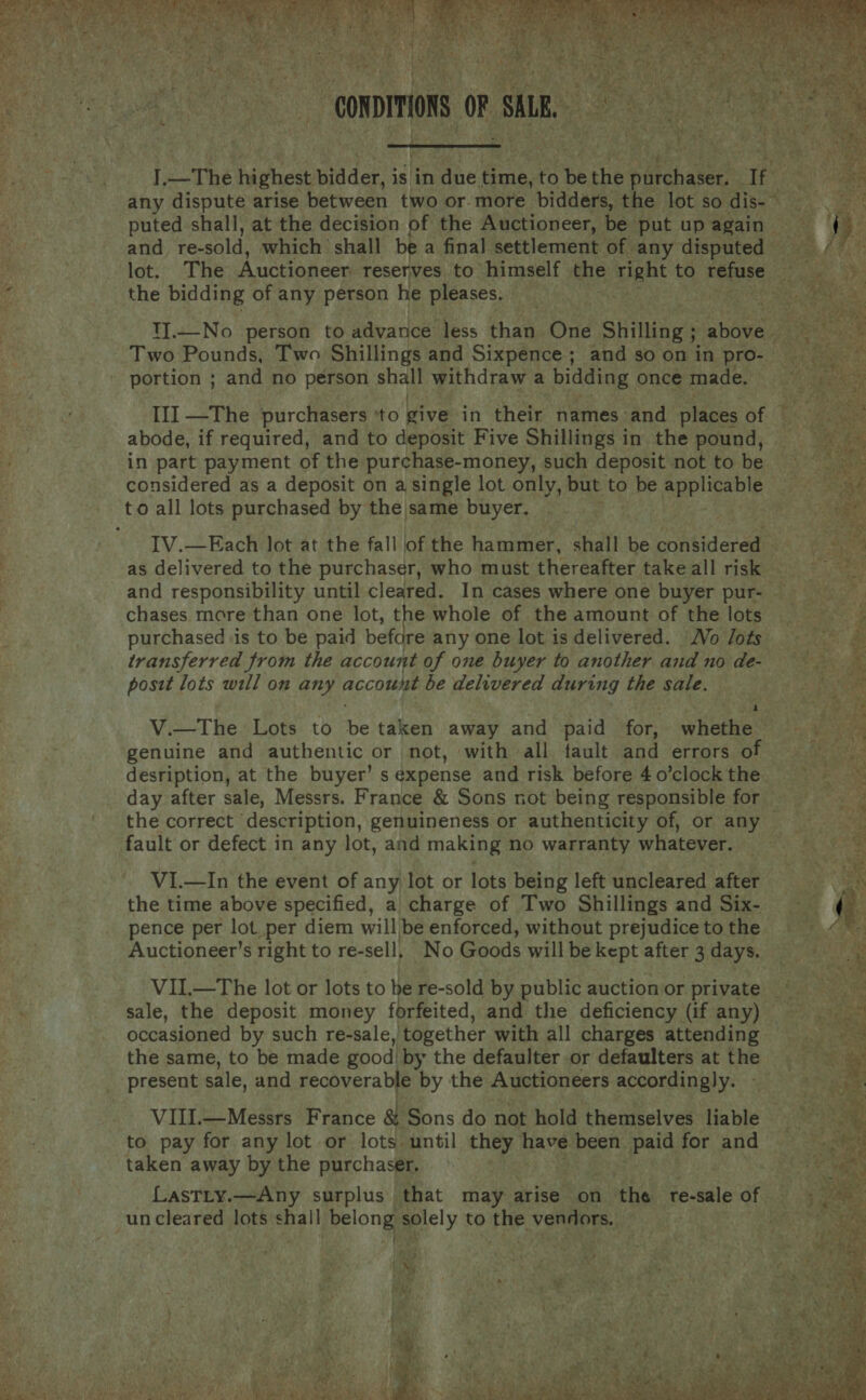   the bidding of any person he pleases. Two Pounds, Two Shillings and Sixpence ; and so on in pro- portion ; and no person shalt withdraw a bidding once made. III —The purchasers ‘to give in their names and places af abode, if required, and to deposit Five Shillings in the pound, in part payment of the purchase-money, such deposit not to be considered as a deposit on a single lot only, but to be applicable to all lots purchased by the|same buyer. chases more than one lot, the whole of the amount of the lots transferred from the account of one buyer to another and no de- posit lots will on any account be delivered during the sale. a genuine and authentic or not, with all fault and errors of day after sale, Messrs. France &amp; Sons not being responsible for fault or defect in any lot, and making no warranty whatever. VI.—In the event of any lot or lots being left uncleared after the time above specified, a charge of Two Shillings and Six- pence per lot per diem will be enforced, without prejudice to the Auctioneer’s right to re-sell, No Goods will be kept after 3 days. VII.—The lot or lots to be re-sold by public auction or private sale, the deposit money forfeited, and the deficiency (if any) occasioned by such re-sale,) together with all charges attending the same, to be made good, by the defaulter or defaulters at the present sale, and recoverable by the Auctioneers SteORAD BLY: VIII.—Messrs France a Sons do not hold themselves liable to pay for any lot or lots until they have been paid for and taken away by the purchaser, un cleared lots shall belong solely to the vendors. —  § “ r A 7 4 ons : ‘te AR | sno ites At        