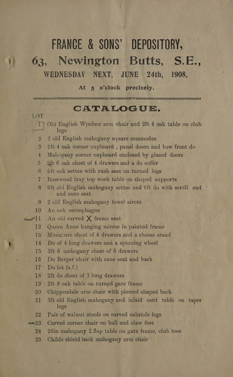 FRANCE &amp; SONS’ DEPOSITORY, 63, Newington Butts, S.E., WEDNESDAY NEXT, JUNE 24th, 1908, At 5 o’clock precisely. PUDUSULOGURDESER PEER EUEESEGSUEEEROUEELELOPECOSOUGGCECECECOUSCUUSSOUCEECL SE CSCO SEEECUESLESHMUGOSOOUAUSOUUUUOSEOSOOGUEEOEOES CATALOGUE. LOT I) Old English Wmdsor arm chair and 2ft 4 oak table on club re legs to 2 old English mahogany square commodes 2ft 4 oak corner cupboard , panel doors and bow front do Mahogany corner cupboard enclosed by glazed doors 2ft 6 oak chest of 4 drawers and a do coffer 6ft oak settee with rush seat on turned legs Rosewood tray top work table on shaped supports OO. A Cote pao 6ft old English mahogany settee and 6ft do with scroll end and cane seat 9 2 old English mahogany towel airers 10 An oak sarcophagus w”11 An old carved X frame seat 12 Queen Anne hanging mirror in painted frame 18 Miniature chest of 4 drawers and a cheese stand 14 Do of 4 long drawers ana a spinning wheel 15 3ft 6 mahogany chest of 5 drawers 16 Do Berger chair with cane seat and back 17° Do lot (a.f.) 18 2ft do chest of 3 long drawers 19 2ft 8 oak table on turned gate frame 20 Chippendale arm chair with pierced shaped back 21 3ft old English mahogany and inlaid card table on taper legs 22 Pair of walnut stools on carved cabriole legs ~ ‘m23 Carved corner chair on ball and claw feet 24 26in mahogany 2.flap table on gate frame, club toes -25 Childs shield back mahogany arm chair
