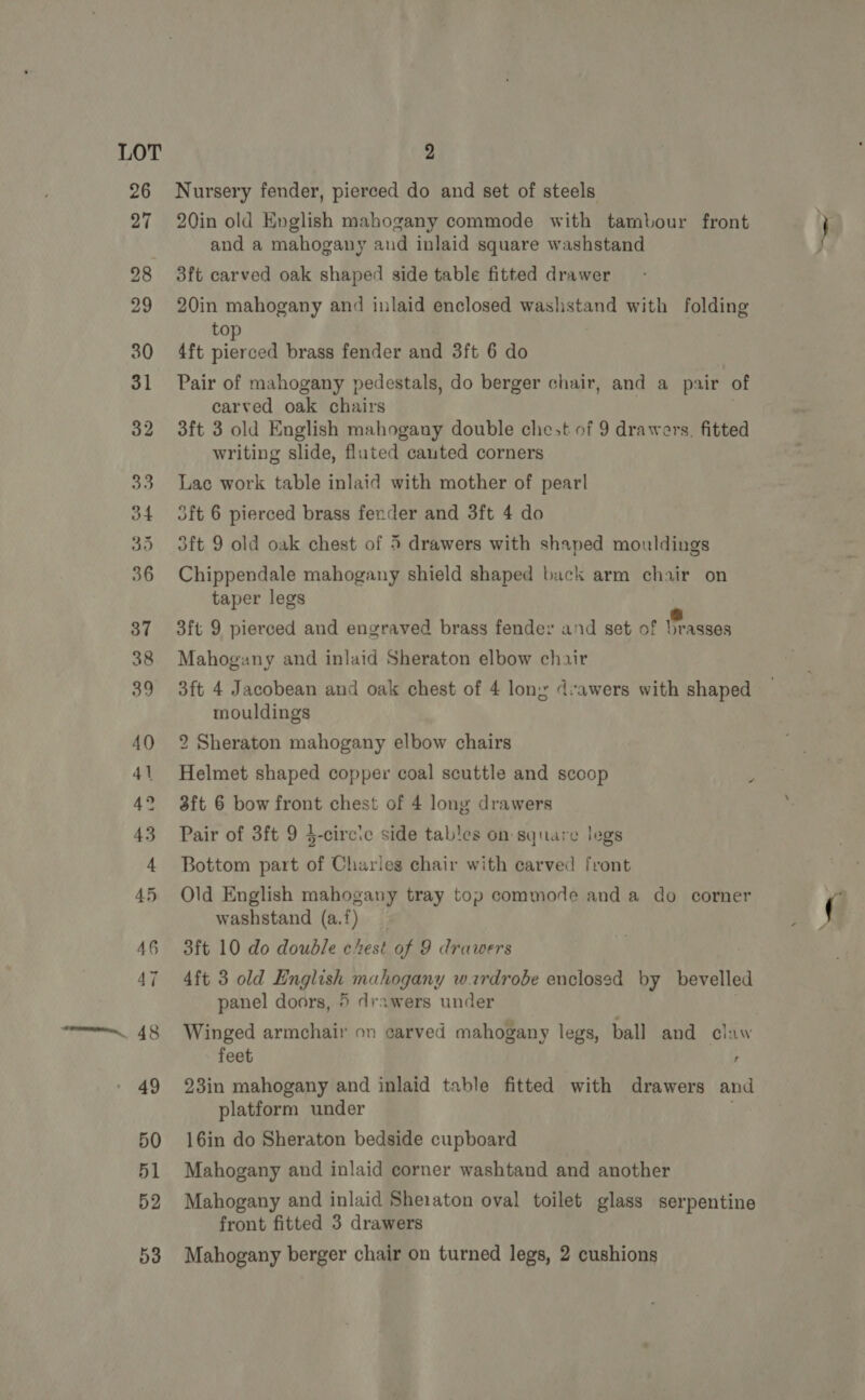 30 Nursery fender, pierced do and set of steels 20in old English mahogany commode with tambour front and a mahogany and inlaid square washstand 3ft carved oak shaped side table fitted drawer 20in mahogany and inlaid enclosed washstand with folding to 4ft pierced brass fender and 3ft 6 do Pair of mahogany pedestals, do berger chair, and a pair of carved oak chairs 3ft 3 old English mahogany double chest of 9 drawers. fitted writing slide, fluted cauted corners Lac work table inlaid with mother of pearl dft 6 pierced brass fender and 3ft 4 do 3ft 9 old oak chest of 5 drawers with shaped mouldings Chippendale mahogany shield shaped back arm chair on taper legs : % 3ft 9 pierced and engraved brass fender and set of brasses Mahogany and inlaid Sheraton elbow chair 3ft 4 Jacobean and oak chest of 4 lony d:awers with shaped mouldings 2 Sheraton mahogany elbow chairs Helmet shaped copper coal scuttle and scoop 3ft 6 bow front chest of 4 long drawers Pair of 3ft 9 $-circie side tables on square legs Bottom part of Charles chair with carved front Old English mahogany tray top commode and a do corner washstand (a.f) 3ft 10 do doudle chest of 9 drawers 4ft 3 old English mahogany wardrobe enclosed by bevelled a panel doors, 5 drawers under Winged armchair on carved mahogany legs, ball and claw feet ; 23in mahogany and inlaid table fitted with drawers and platform under 16in do Sheraton bedside cupboard Mahogany and inlaid corner washtand and another Mahogany and inlaid Sheraton oval toilet glass serpentine front fitted 3 drawers