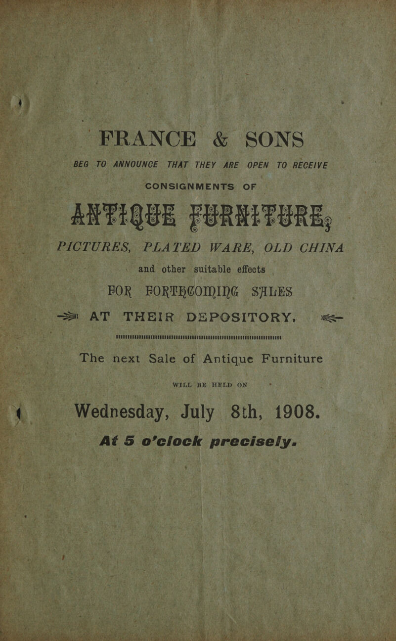 “FRANCE &amp; SONS : BEG TO ANNOUNCE THAT THEY ARE OPEN TO RECEIVE CONSIGNMENTS OF | RATIQUE FBREETERE, PICTURES, PLATED WARE, OLD CHINA - and other suitable effects FOR BORTHOOMING SALES = AT THEIR DEPOSITORY, a The next Sale of Antique Furniture WILL BE HELD ON 4 Wednesday, July 8th, 1908. At 5 o’clock precisely.