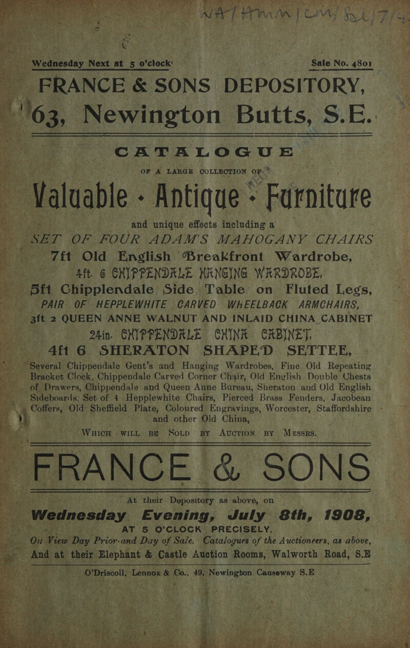      fe Wednesday Next at 5 o'clock’ : Sale No. 4801 _ FRANCE &amp; SONS. DEPOSITORY, 3 163, Newington Butts, S. E.   CATALOGUE } OF A LARGE COLLECTION OF: ‘iss Valuable Antique - - Furniture ‘SET OF FOUR ADAMS MAHOGANY CHAIRS Tit Old English ‘Breakfront Wardrobe, | Aft. 6 GHIPPENDALE HANGING WARDROBE, Att Chipplendale Side Table on Fluted Legs, PAIR OF HEPPLEWHITE CARVED WHEELBACK ARMCHAIRS, _3ft 2 QUEEN ANNE WALNUT AND INLAID CHINA CABINET Qhin. GHIPPENDRLE CHINA GRBINET, 4f1 6 SHERATON SHAPED SETTEE, ts Chippendale Gent’s and Hanging Wardrobes, Fine Old Repeating Bracket Clock, Chippendale Carved Corner Chair, Old English Double Chests __ of Drawers, Chippendale and Queen Anne Bureau, Sheraton and Old English Sideboards, Set of 4 Hepplewhite Chairs, Pierced Brass Fenders, Jacobean oC Old: Sheffield Plate, Coloured Engravings, OTE Staffordshire and other Old China, Pa aieee “WILL BE SOLD BY AUCTION BY Mussrs.  