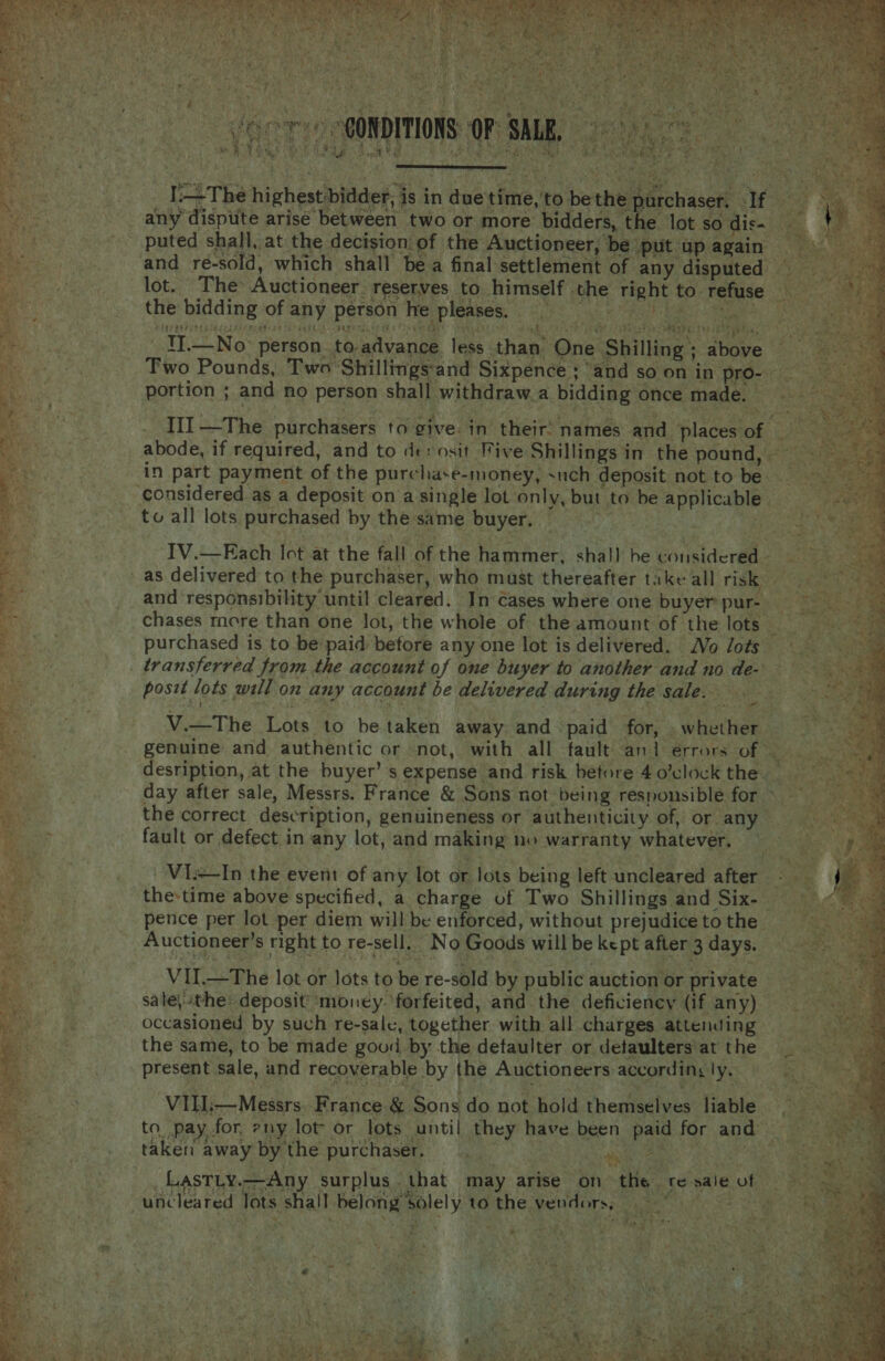        ye Ya) ey ae. &lt;3 j es t ; . r A 4 Me allt ‘ a nit pas Vast iy - Meitee” ‘ es SE RE ANE Taper INE nee Se Ree cheer 2 Bees a a Bey ye evs oe | BSE iMbves CONDITIONS: OF SALE, 9) ade MAN aS W Vio 4 9 iI deny BY Be RF cot RE &gt; Be ee oon at aR OR   _ [The highest bidder, is in duetime,to bethe purchaser, If any dispiite arise between two or more bidders, th 2 lot so dis- puted shall, at the decision of the Auctioneer, be put ap again and re-sold, which shall bea final settlement of any disputed lot. The Auctioneer. reserves to himself the right to refuse Renee           the bidding of any person he pleases. is fiteeeting cok) peeaegs ke ae a TAS rR apa tle   ¥ -   FAN RON ELE IELy — are ips FORSTER: 1 EE : , 1 ~! a a &amp;   TI.—No person toadvance less than’ One Shilling ; above Two Pounds, Two Shillings‘and Sixpence ; ‘and so on in pro- portion ; and no person shall withdraw.a bidding once made.                         * A _ TII —The purchasers to give. in their: names and placesof ae Boe abode, if required, and to derosit Five Shillings in the pound, ey in part payment of the purchase-money, such deposit not to be ! i considered as a deposit on a single lot only, but to be applicable. _to all lots purchased by the same buyer, = ys IV.—Each Ict at the fall of the hammer, shall be considered atl _ as delivered to the purchaser, who must thereafter take all risk a and ‘responsibility until cleared. In cases where one buyer pur- = eh chases rnere than one lot, the whole of the amount of the lots eR 9 %, 3 purchased is to be paid before any one lot is delivered. Vo lots _ transferred from the account of one buyer to another and no de- posit lots will on any account be delivered during the sale. . V.—The Lots to be taken away. and paid for, whether | ram genuine and authentic or not, with all fault and errors of © desription, at the buyer’ s expense and risk before 4o’clockthe. day after sale, Messrs. France &amp; Sons not being responsible for &gt; | the correct description, genuineness or authenticity of, or any 7 “ fault or defect in any lot, and making no warranty whatever. ~Vis—In the event of any lot or Jots being left uncleared after - the-time above specified, a charge of Two Shillings and Six- : pence per lot per diem will be enforced, without prejudice to the ; Auctioneer’s right to re-sell. No Goods will be kept after 3 days. VU.—The lot or lots to be re-sold by public auction or private sale\ithe: deposit money. forfeited, and the deficiency (if any) occasioned by such re-sale, together with all charges attending fae the same, to be made good by the detaulter or detaulters'at the — aR present sale, and recoverable by the Auctioneers accordingly. her eae ‘VIEi—Messrs France &amp; Sons do not hold themselves liable i Es 2) taken away by the purchaser. —__ ae LasTty.—Any surplus. that may arise on th Ti dtea ame poe ae ht / eee ep Ae Cll ik SR it oS ed a : uncleared lots shall belong solely to the vendors, «OPA a on ad . =f ms aya | fs iF, f Sy ‘ 